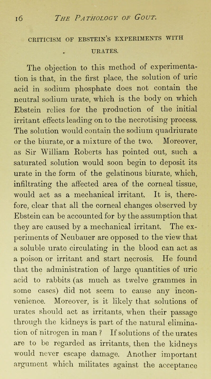 criticism of ebstein's experiments with URATES. The objection to this method of experimenta- tion is that, in the first place, the solution of uric acid in sodium phosphate does not contain the neutral sodium urate, which is the body on which Ebstein relies for the production of the initial irritant effects leading on to the necrotising process. The solution would contain the sodium quadriurate or the biurate, or a mixture of the two. Moreover, as Sir William Eoberts has pointed out, such a saturated solution would soon begin to deposit its urate in the form of the gelatinous biurate, which, infiltrating the affected area of the corneal tissue, would act as a mechanical irritant. It is, there- fore, clear that all the corneal changes observed by Ebstein can be accounted for by the assumption that they are caused by a mechanical irritant. The ex- periments of Neubauer are opposed to the view that a soluble urate circulating in the blood can act as a poison or irritant and start necrosis. He found that the administration of large quantities of uric acid to rabbits (as much as twelve grammes in some cases) did not seem to cause any incon- venience. Moreover, is it likely that solutions of urates should act as irritants, when their passage through the kidneys is part of the natural elimina- tion of nitrogen in man ? If solutions of the urates are to be regarded as irritants, then the kidneys would never escape damage. Another important argument which militates against the acceptance