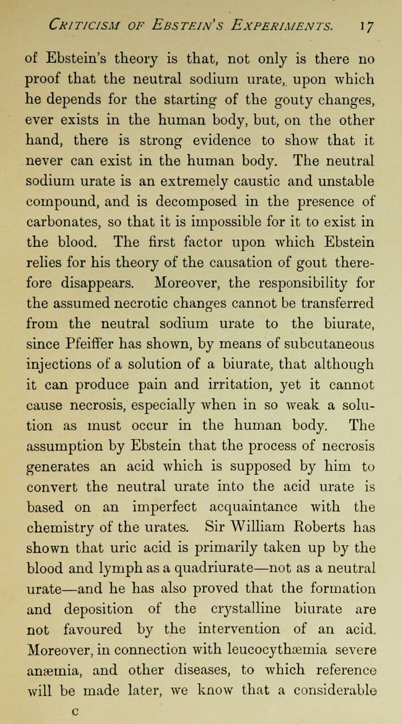 of Ebstein's theory is that, not only is there no proof that the neutral sodium urate, upon which he depends for the starting of the gouty changes, ever exists in the human body, but, on the other hand, there is strong evidence to show that it never can exist in the human body. The neutral sodium urate is an extremely caustic and unstable compound, and is decomposed in the presence of carbonates, so that it is impossible for it to exist in the blood. The first factor upon which Ebstein relies for his theory of the causation of gout there- fore disappears. Moreover, the responsibility for the assumed necrotic changes cannot be transferred from the neutral sodium urate to the biurate, since Pfeiffer has shown, by means of subcutaneous injections of a solution of a biurate, that although it can produce pain and irritation, yet it cannot cause necrosis, especially when in so weak a solu- tion as must occur in the human body. The assumption by Ebstein that the process of necrosis generates an acid which is supposed by him to convert the neutral urate into the acid urate is based on an imperfect acquaintance with the chemistry of the urates. Sir William Roberts has shown that uric acid is primarily taken up by the blood and lymph as a quadriurate—not as a neutral urate—and he has also proved that the formation and deposition of the crystalline biurate are not favoured by the intervention of an acid. Moreover, in connection with leucocythajinia severe anaemia, and other diseases, to which reference will be made later, we know that a considerable
