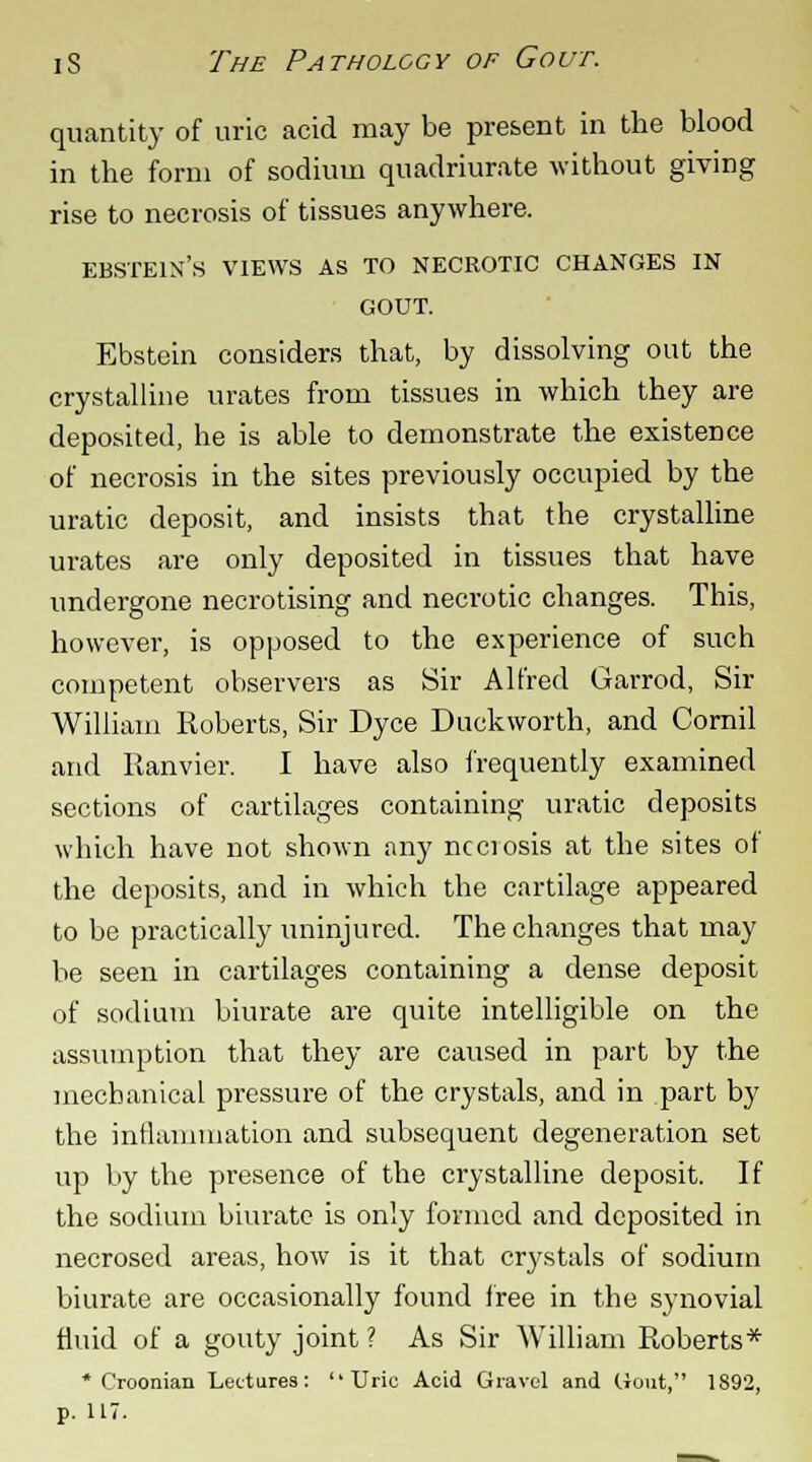 quantity of uric acid may be present in the blood in the form of sodium quadriurate without giving rise to necrosis of tissues anywhere. EBSTEIX'S VIEWS AS TO NECROTIC CHANGES IN GOUT. Ebstein considers that, by dissolving out the crystalline urates from tissues in which they are deposited, he is able to demonstrate the existence of necrosis in the sites previously occupied by the uratic deposit, and insists that the crystalline urates are only deposited in tissues that have undergone necrotising and necrotic changes. This, however, is opposed to the experience of such competent observers as Sir Alfred Garrod, Sir William Roberts, Sir Dyce Duckworth, and Cornil and Ranvier. I have also frequently examined sections of cartilages containing uratic deposits which have not shown any necrosis at the sites of the deposits, and in which the cartilage appeared to be practically uninjured. The changes that may be seen in cartilages containing a dense deposit of sodium biurate are quite intelligible on the assumption that they are caused in part by the mechanical pressure of the crystals, and in part by the inflammation and subsequent degeneration set up by the presence of the crystalline deposit. If the sodium biurate is only formed and deposited in necrosed areas, how is it that crystals of sodium biurate are occasionally found free in the synovial fluid of a gouty joint ? As Sir William Roberts* * Croonian Lectures: Uric Acid Gravel and Gout, 1892,