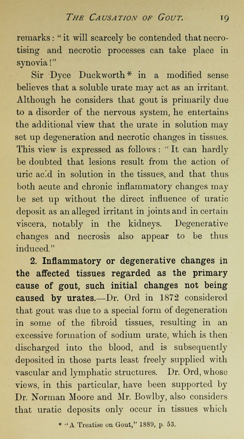 remarks:  it will scarcely be contended that necro- tising and necrotic processes can take place in synovia! Sir Dyce Duckworth* in a modified sense believes that a soluble urate may act as an irritant. Although he considers that gout is primarily due to a disorder of the nervous system, he entertains the additional view that the urate in solution may set up degeneration and necrotic changes in tissues. This view is expressed as follows:  It can hardly be doubted that lesions result from the action of uric acid in solution in the tissues, and that thus both acute and chronic inflammatory changes may be set up without the direct influence of uratic deposit as an alleged irritant in joints and in certain viscera, notably in the kidneys. Degenerative changes and necrosis also appear to be thus induced. 2. Inflammatory or degenerative changes in the affected tissues regarded as the primary cause of gout, such initial changes not being caused by urates.—Dr. Ord in 1872 considered that gout was due to a special form of degeneration in some of the fibroid tissues, resulting in an excessive formation of sodium urate, which is then discharged into the blood, and is subsequently deposited in those parts least freely supplied with vascular and lymphatic structures. Dr. Ord, whoso views, in this particular, have been supported by Dr. Norman Moore and Mr. Bowlby, also considers that uratic deposits only occur in tissues which