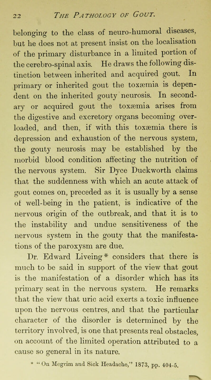 belonging to the class of neuro-humoral diseases, but he does not at present insist on the localisation of the primary disturbance in a limited portion of the cerebro-spinal axis. He draws the following dis- tinction between inherited and acquired gout. In primary or inherited gout the toxaemia is depen- dent on the inherited gouty neurosis. In second- ary or acquired gout the toxosmia arises from the digestive and excretory organs becoming over- loaded, and then, if with this toxaemia there is depression and exhaustion of the nervous system, the gouty neurosis may be established by the morbid blood condition affecting the nutrition of the nervous system. Sir Dyce Duckworth claims that the suddenness with which an acute attack of gout comes on, preceded as it is usually by a sense of well-being in the patient, is indicative of the nervous origin of the outbreak, and that it is to the instability and undue sensitiveness of the nervous system in the gouty that the manifesta- tions of the paroxysm are due. Dr. Edward Liveing* considers that there is much to be said in support of the view that gout is the manifestation of a disorder which has its primary seat in the nervous system. He remarks that the view that uric acid exerts a toxic influence upon the nervous centres, and that the particular character of the disorder is determined by the territory involved, is one that presents real obstacles, on account of the limited operation attributed to a cause so general in its nature. *  On Megrim and Sick Headache, 1873, pp. 404-5.