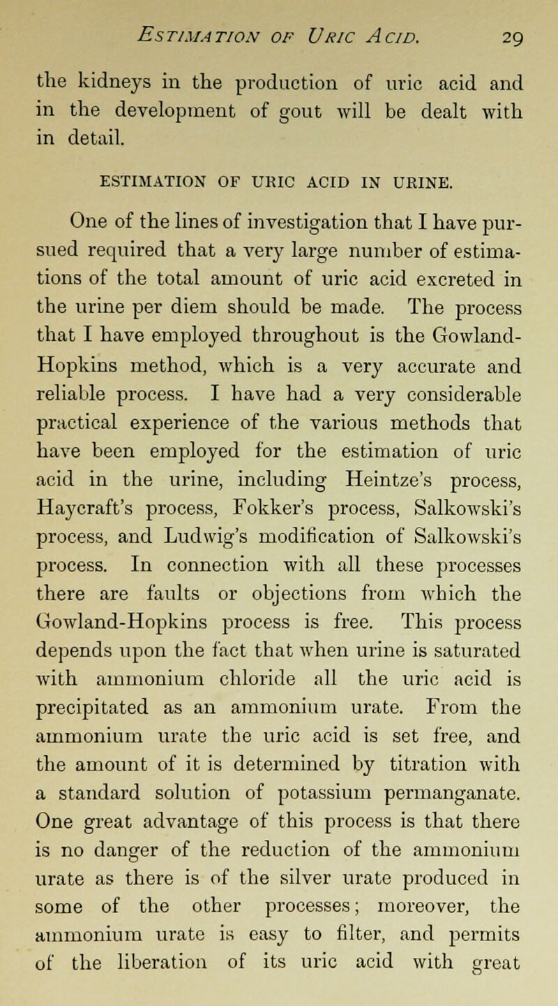 the kidneys in the production of uric acid and in the development of gout will be dealt with in detail. ESTIMATION OF URIC ACID IN URINE. One of the lines of investigation that I have pur- sued required that a very large number of estima- tions of the total amount of uric acid excreted in the urine per diem should be made. The process that I have employed throughout is the Gowland- Hopkins method, which is a very accurate and reliable process. I have had a very considerable practical experience of the various methods that have been employed for the estimation of uric acid in the urine, including Heintze's process, Haycraft's process, Fokker's process, Salkowski's process, and Ludwig's modification of Salkowski's process. In connection with all these processes there are faults or objections from which the Gowland-Hopkins process is free. This process depends upon the fact that when urine is saturated with ammonium chloride all the uric acid is precipitated as an ammonium urate. From the ammonium urate the uric acid is set free, and the amount of it is determined by titration with a standard solution of potassium permanganate. One great advantage of this process is that there is no danger of the reduction of the ammonium urate as there is of the silver urate produced in some of the other processes; moreover, the ammonium urate is easy to filter, and permits of the liberation of its uric acid with great