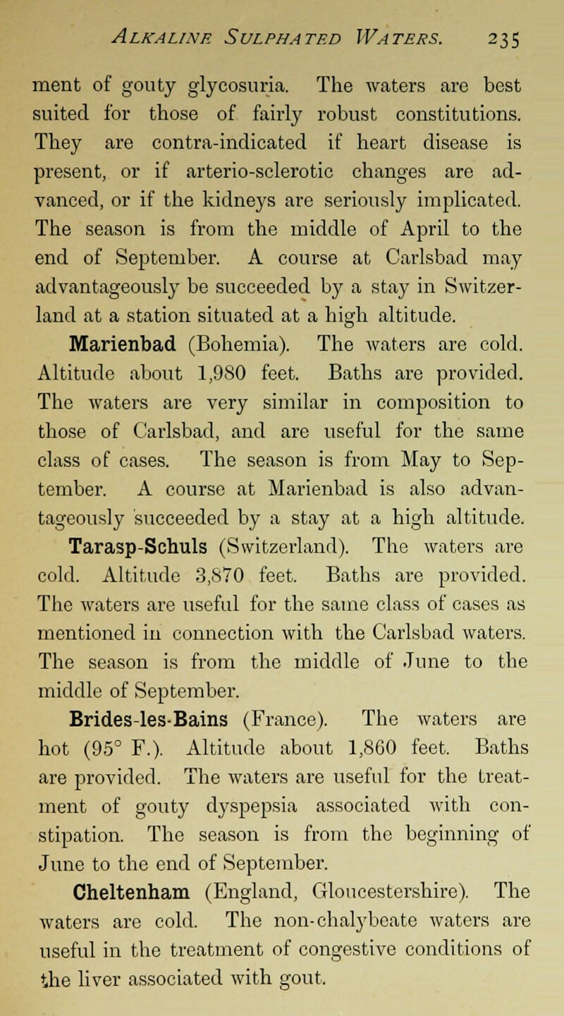 merit of gouty glycosuria. The waters are best suited for those of fairly robust constitutions. They are contra-indicated if heart disease is present, or if arterio-sclerotic changes are ad- vanced, or if the kidneys are seriously implicated. The season is from the middle of April to the end of September. A course at Carlsbad may advantageously be succeeded by a stay in Switzer- land at a station situated at a high altitude. Marienbad (Bohemia). The waters are cold. Altitude about 1,980 feet. Baths are provided. The waters are very similar in composition to those of Carlsbad, and are useful for the same class of cases. The season is from May to Sep- tember. A course at Marienbad is also advan- tageously succeeded by a stay at a high altitude. Tarasp-Schuls (Switzerland). The waters are cold. Altitude 3,870 feet. Baths are provided. The waters are useful for the same class of cases as mentioned in connection with the Carlsbad waters. The season is from the middle of June to the middle of September. Brides-les-Bains (France). The waters are hot (95° F.). Altitude about 1,860 feet. Baths are provided. The waters are useful for the treat- ment of gouty dyspepsia associated with con- stipation. The season is from the beginning of June to the end of September. Cheltenham (England, Gloucestershire). The waters are cold. The non-chalybeate waters are useful in the treatment of congestive conditions of the liver associated with gout.