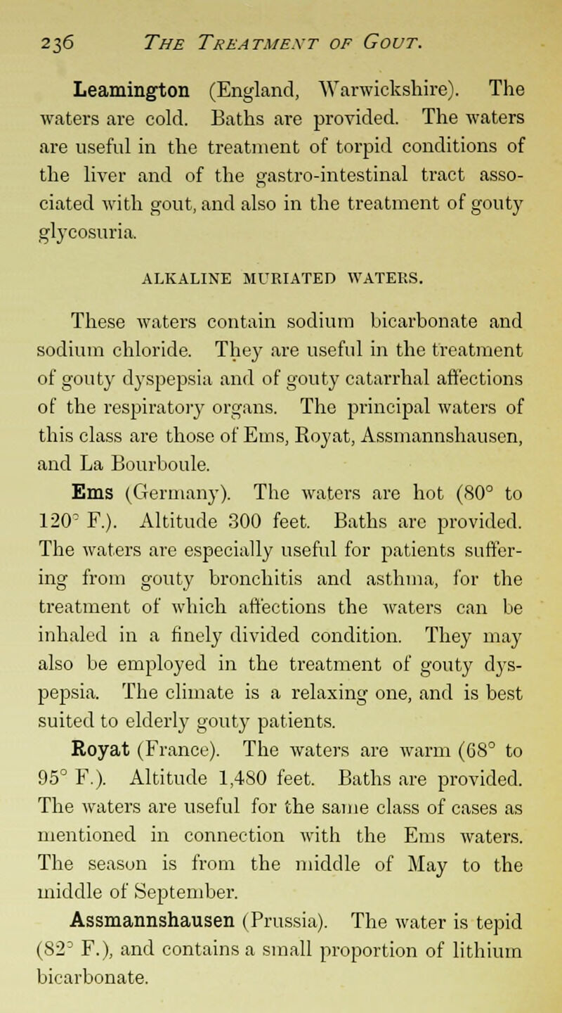 Leamington (England, Warwickshire). The waters are cold. Baths are provided. The waters are useful in the treatment of torpid conditions of the liver and of the gastro-intestinal tract asso- ciated with gout, and also in the treatment of gouty glycosuria ALKALINE MURIATED WATERS. These waters contain sodium bicarbonate and sodium chloride. They are useful in the treatment of gouty dyspepsia and of gouty catarrhal affections of the respiratory organs. The principal waters of this class are those of Ems, Royat, Assmannshausen, and La Bourboule. Ems (Germany). The waters are hot (80° to 12(T F.). Altitude 300 feet. Baths are provided. The waters are especially useful for patients suffer- ing from gouty bronchitis and asthma, for the treatment of which affections the waters can be inhaled in a finely divided condition. They may also be employed in the treatment of gouty dys- pepsia. The climate is a relaxing one, and is best suited to elderly gouty patients. Royat (France). The waters are warm (68° to 95° F.). Altitude 1,480 feet. Baths are provided. The waters are useful for the same class of cases as mentioned in connection with the Ems waters. The season is from the middle of May to the middle of September. Assmannshausen (Prussia). The water is tepid (82D F.), and contains a small proportion of lithium bicarbonate.
