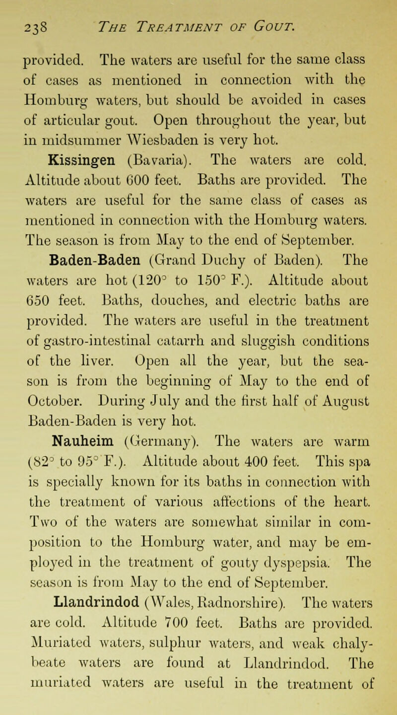 provided. The waters are useful for the same class of cases as mentioned in connection with the Homburg waters, but should be avoided in cases of articular gout. Open throughout the year, but in midsummer Wiesbaden is very hot. Kissingen (Bavaria). The waters are cold. Altitude about 600 feet. Baths are provided. The waters are useful for the same class of cases as mentioned in connection with the Homburg waters. The season is from May to the end of September. Baden-Baden (Grand Duchy of Baden). The waters are hot (120° to 150D F.). Altitude about 650 feet. Baths, douches, and electric baths are provided The waters are useful in the treatment of gastro-intestinal catarrh and sluggish conditions of the liver. Open all the year, but the sea- son is from the beginning of May to the end of October. During July and the first half of August Baden-Baden is very hot. Nauheim (Germany). The waters are warm (S23 to 95° F.). Altitude about 400 feet. This spa is specially known for its baths in connection with the treatment of various affections of the heart. Two of the waters are somewhat similar in com- position to the Homburg water, and may be em- ployed in the treatment of gouty dyspepsia. The season is from May to the end of September. Llandrindod (Wales, Radnorshire). The waters are cold. Altitude 700 feet. Baths are provided. Muriated waters, sulphur waters, and weak chaly- beate waters are found at Llandrindod. The muriated waters are useful in the treatment of