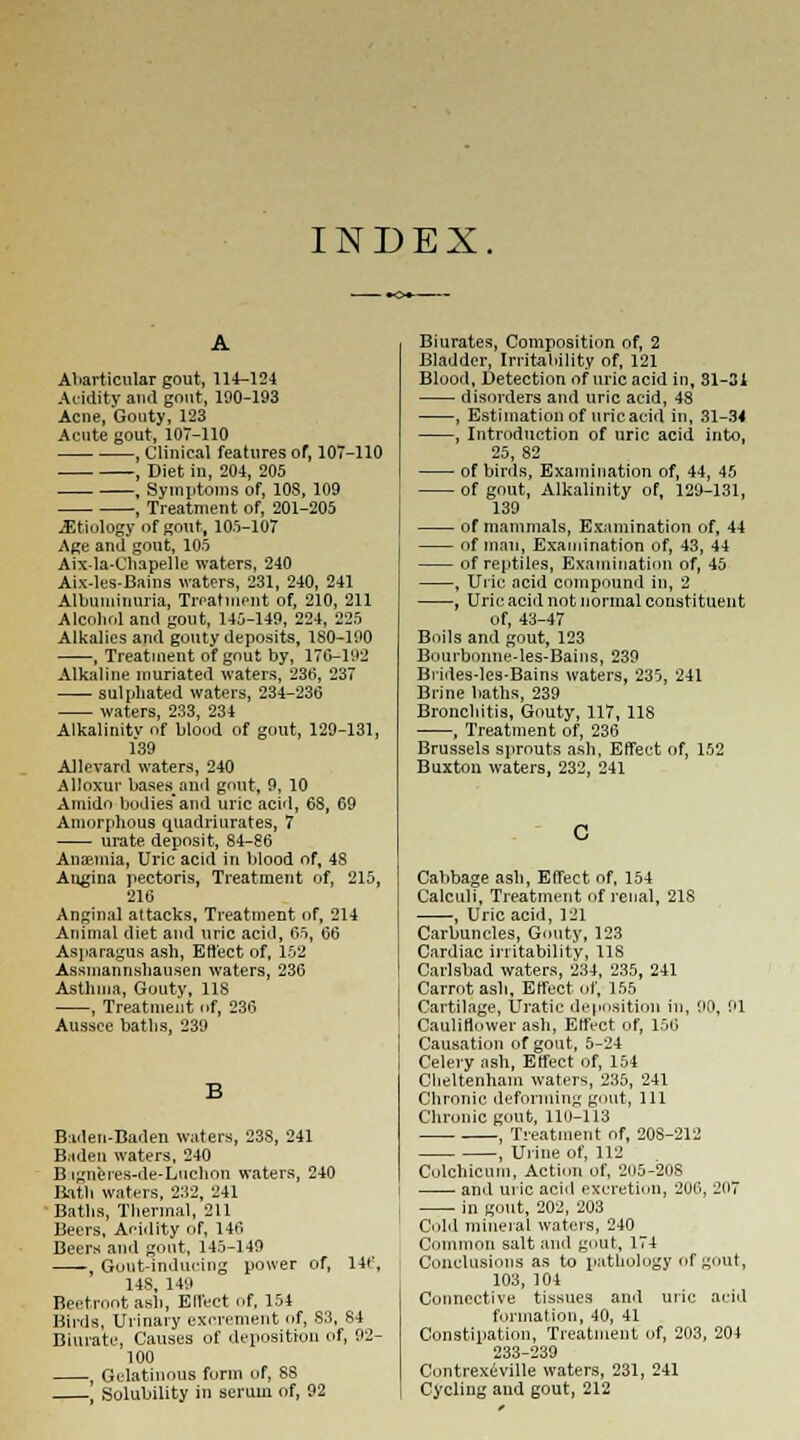 INDEX. Alarticular gout, 114-124 Acidity and gout, 190-193 Acne, Gouty, 123 Acute gout, 107-110 , Clinical features of, 107-110 , Diet in, 204, 205 ( Symptoms of, 108, 109 , Treatment of, 201-205 ^Etiology of gout, 105-107 Age and gout, 105 Aixla-Chapelle waters, 240 Aix-les-Bains waters, 231, 240, 241 Albuminuria, Treatment of, 210, 211 Alcohol and gout, 14J-149, 224, 225 Alkalies and gouty deposits, 180-190 , Treatment of gout by, 176-192 Alkaline muriated waters, 236, 237 sulphated waters, 234-236 waters, 233, 234 Alkalinity of blood of gout, 129-131, 139 AJlevard waters, 240 Alloxur bases,and gout, 9, 10 Amido bodies*and uric acid, 68, 69 Amorphous quadriurates, 7 urate deposit, 84-86 Anaemia, Uric acid in blood of, 48 Angina pectoris, Treatment of, 215, 216 Anginal attacks, Treatment of, 214 Animal diet and uric acid, 65, 66 Asparagus ash, Effect of, 152 Assmannshausen waters, 236 Asthma, Gouty, 118 , Treatment of, 236 Aussee baths, 239 Baden-Baden waters, 238, 241 Baden waters, 240 Bagneres-de-Luchon waters, 240 Batli waters, 2:12, 241 Baths, Thermal, 211 Beers, Aridity of, 146 Beers and gout, 145-149 -, Gout-inducing power of, 14t', 14S, 149 Beetroot asb, Effect of, 154 Birds, Urinary excrement of, 83, 84 Biurate, Causes of deposition of, 92- 100 , Gelatinous form of, 88 Solubility in serum of, 92 Biurates, Composition of, 2 Bladder, Irritability of, 121 Blood, Detection of uric acid in, 31-31 disorders and uric acid, 48 , Estimation of uric acid in, 31-34 , Introduction of uric acid into, 25, 82 of birds, Examination of, 44, 45 of gout, Alkalinity of, 129-131, 139 of mammals, Examination of, 44 of man, Examination of, 43, 44 of reptiles, Examination of, 45 , Uric acid compound in, 2 , Uric acid not normal constituent of, 43-47 Boils and gout, 123 Bourbonne-les-Bains, 239 Brides-les-Bains waters, 235, 241 Brine baths, 239 Bronchitis, Gouty, 117, 118 , Treatment of, 236 Brussels sprouts ash, Effect of, 152 Buxton waters, 232, 241 Cabbage ash, Effect of, 154 Calculi, Treatment of renal, 218 , Uric acid, 121 Carbuncles, Gouty, 123 Cardiac irritability, 118 Carlsbad waters, 234, 235, 241 Carrot ash. Effect of, 155 Cartilage, Uratic deposition in, 90, 91 Cauliflower ash, Effect of, 1.00 Causation of gout, 5-24 Celery ash, Effect of, 154 Cheltenham waters, 235, 241 Chronic deforming gout, 111 Chronic gout, 110-113 , Treatment of, 208-212 , Urine of, 112 Colchicum, Actiuri of, 205-208 and uric acid excretion, 206, 207 in gout, 202, 203 Cohl mineral waters, 240 Common salt and gout, 174 Conclusions as to pathology of gout, 103, 104 Connective tissues and uric acid formation, 40, 41 Constipation, Treatment of, 203, 204 233-239 Contrexeville waters, 231, 241 Cycling and gout, 212
