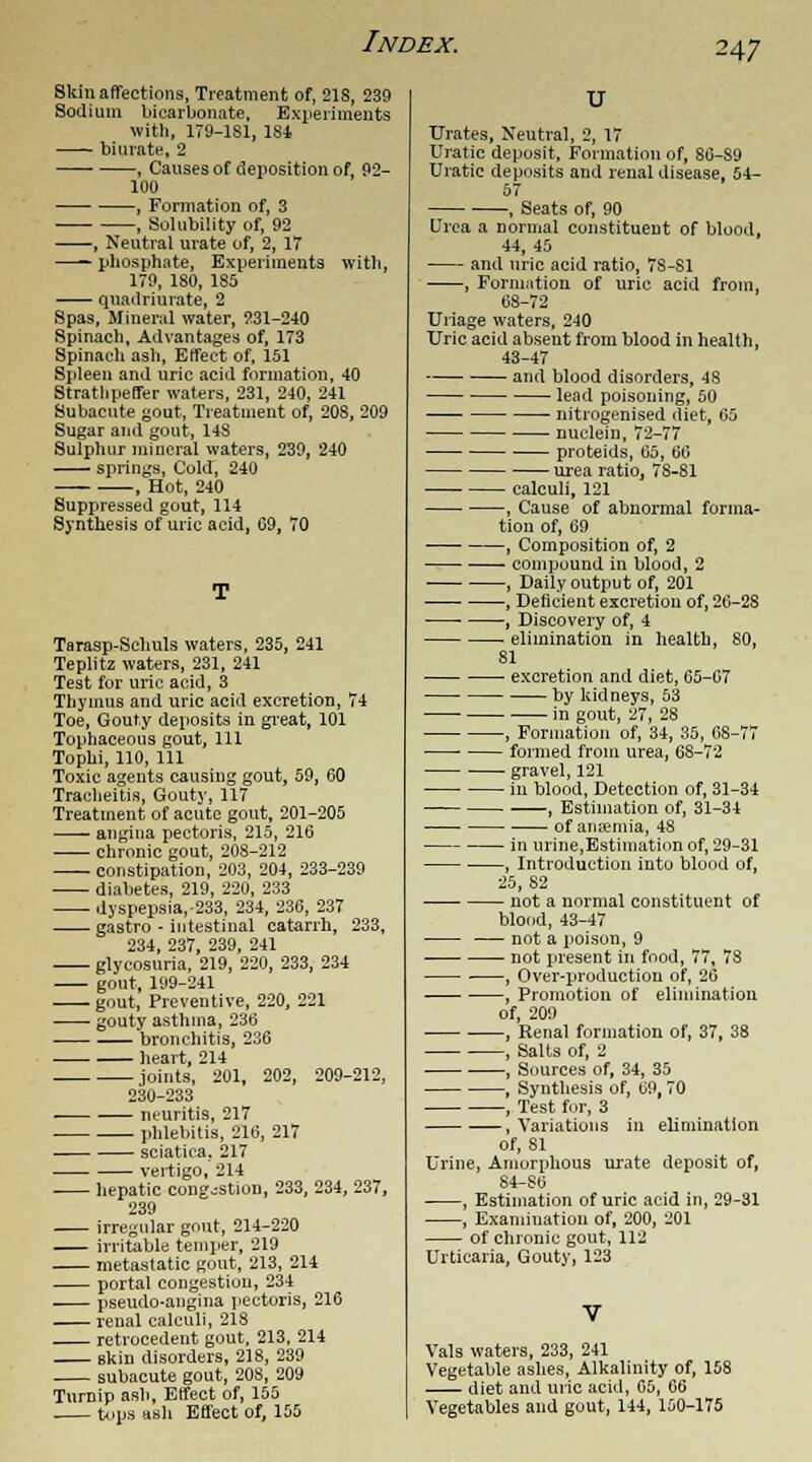 Skin affections, Treatment of, 21S, 239 Sodium bicarbonate, Experiments with, 179-181, 184 biurate, 2 , Causes of deposition of, 92- 100 , Formation of, 3 , Solubility of, 92 , Neutral urate of, 2, 17 —— phosphate, Experiments with, 179, 180, 1S5 quadriuiate, 2 Spas, Mineral water, 231-240 Spinach, Advantages of, 173 Spinach ash, Effect of, 151 Spleen and uric acid formation, 40 Strathpeffer waters, 231, 240, 241 Subacute gout, Treatment of, 208, 209 Sugar and gout, 14S Sulphur mineral waters, 239, 240 springs, Cold, 240 , Hot, 240 Suppressed gout, 114 Synthesis of uric acid, 09, 70 Tarasp-Sclinls waters, 235, 241 Teplitz waters, 231, 241 Test for uric acid, 3 Thymus and uric acid excretion, 74 Toe, Gouty deposits in great, 101 Tophaceous gout, 111 Tophi, 110, 111 Toxic agents causing gout, 59, 60 Tracheitis, Gouty, 117 Treatment of acute gout, 201-205 angina pectoris, 215, 216 chronic gout, 208-212 constipation, 203, 204, 233-239 diabetes, 219, 220, 233 dyspepsia,-233, 234, 236, 237 gastro - intestinal catarrh, 233, 234, 237, 239, 241 glycosuria, 219, 220, 233, 234 gout, 199-241 gout, Preventive, 220, 221 gouty asthma, 236 bronchitis, 236 heart, 214 joints, 201, 202, 209-212, 230-233 neuritis, 217 phlebitis, 216, 217 — sciatica. 217 vertigo, 214 hepatic congestion, 233, 234, 237, 239 irregular gout, 214-220 irritable temper, 219 metastatic gout, 213, 214 portal congestion, 234 pseudo-angina pectoris, 216 renal calculi, 218 retrocedent gout, 213, 214 skin disorders, 218, 239 subacute gout, 208, 209 Turnip ash, Effect of, 155 tops ash Effect of, 155 U Urates, Neutral, 2, 17 Uratic deposit, Formation of, 80-89 Uratic deposits and renal disease, 54- 57 , Seats of, 90 Urea a normal constituent of blood, 44, 45 and uric acid ratio, 78-81 , Formation of uric acid from, 68-72 Uriage waters, 240 Uric acid absent from blood in health, 43-47 and blood disorders, 4S lead poisoning, 50 nitrogenised diet, 65 nuclein, 72-77 proteids, 65, 66 urea ratio, 78-81 calculi, 121 , Cause of abnormal forma- tion of, 69 , Composition of, 2 ■ compound in blood, 2 , Daily output of, 201 , Deficient excretion of, 26-28 , Discovery of, 4 elimination in health, 80, 81 excretion and diet, 65-07 by kidneys, 53 in gout, 27, 28 , Formation of, 34, 35, 08-77 formed from urea, 68-72 gravel, 121 in blood, Detection of, 31-34 , Estimation of, 31-34 of ana?mia, 48 in urine,Estimation of, 29-31 , Introduction into blood of, 25, 82 not a normal constituent of blood, 43-47 not a poison, 9 not present in food, 77, 73 , Over-production of, 26 , Promotion of elimination of, 209 , Renal formation of, 37, 38 , Salts of, 2 , Sources of, 34, 35 , Synthesis of, 09, 70 , Test for, 3 , Variations in elimination of, 81 Urine, Amorphous urate deposit of, 84-S0 , Estimation of uric acid in, 29-31 , Examination of, 200, 201 of chronic gout, 112 Urticaria, Gouty, 123 Vals waters, 233, 241 Vegetable ashes, Alkalinity of, 158 diet and uric acid, 05, 06 Vegetables and gout, 144, 150-175