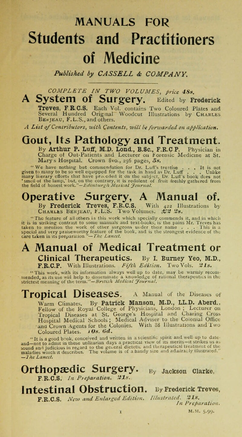 MANUALS FOR Students and Practitioners of Medicine Published by CASSELL <fc COMPANY. COMPLETE IN TWO VOLUMES, price 4S». A System of Surgery. Edited by Frederick Treves, F.R.C.S. Each Vol. contains Two Coloured Plates and Several Hundred Original Woodcut Illustrations by Charles Bekjeau, F.L.S., and others. A List of Contributors, wit/i Contents, wilt be fonvarded on application. Gout, Its Pathology and Treatment. Hy Arthur P. Luff, M.D. Lond., B.Sc, F.R.C P. Physician in Charge of Out-Patients and Lecturer on forensic Medicine at St. Marys Hospital. Crown 8vo., 256 pages, os. We have nothing but commendation lor Dr. Lull's treatise ... It is not given tn many to be so well equipped for the task in hind as Dr. Luff . . . Unlike many literary effort* that have preceded it on the subj-ct, Ur Luff's book dees not ' smell ol the lamp.' but. on the contrary, it is redolent of fruit freshly gathered from the field of honest work.— Edinburgh Meaical 'Journal. Operative Surgery, A Manual of. By Frederick Treves, F.R.C.S. With 422 Illustrations by CharliiS bEKjiiAU, t.L.S. Two Volumes. £'4 ~!f.  The feature of all others in this work which specially commends it, and in which it is in striking contrast to some manuals and text-books, is the pains Mr. Treves has taken to mention tliu work of otlier surgeons uider their name . . . This is a special and very praiseworthy feature of the book, and is the strongest evidence of the care tdken in its preparation '— The Lancet. A Manual of Medical Treatment or Clinical Therapeutics. By i. Burney Yeo, m.d., F.R.C.P. With Illustrations. Fifth Edition. Two Vols. tils. This work, with its information always well up to date, may be warmly recom- mended, as its use will help to disseminate a knowledge of rational therapeutics in the strictest meaning ol the term. — British Medical Journal. TrOpiCal DiSeaSeS. A Manual of the Diseases of Warm Climates. By Patrick Manson, M.D., LL.D. Aberd.. Fellow of the Royal College of Physicians, London ; Lecturer on Tropical Diseases at St. George's Hospital and Charing Cross Hospital Medical Schools ; Medical Adviser to the Colonial Office and Crown Agents for the Colonies. With 38 Illustrations and Two Coloured Plates. lOs.tid.  It is a good b^ok, conceived and written in a scientific spirit and well up to date and—not to admit in these utilitarian days a practical view of its merits—it strikes us a:. sound and judicious in regard 10 the «e..eral dietetic and therapeutical treatment of tile maladies winch 11 describes. The volume is of a handy size and ad.uira. ly illustrated. —J he Lancet. Orthopaedic Surgery. By Jackson ciarke, F.R.C.S. In P/eparalion. His. Intestinal Obstruction. By Frederick Treves, F.R.C.S. New and Enlarged Edition. Illustrated. His. In Preparation. i M.M. 5.9U.