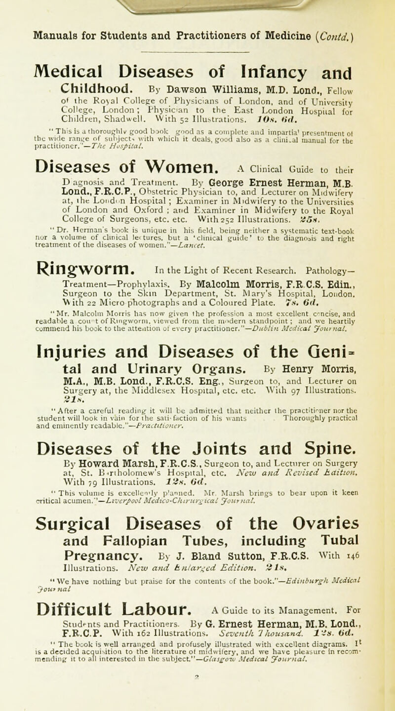 Medical Diseases of Infancy and Childhood. By Dawson Williams, M.D. Load., Fellow o' the Ro^al College of Physicians of London, and of University College, London; Physician to the East London Huspiial for Children, Shadwell. With 52 Illustrations. JO*, fid,  This is a thoroughly good book good as a complete and impartia1 presentment oi the wide range of subject, with which it deals, good also as a clinLal manual for the practitioner.'—The Huspiial. Diseases of Women, a cim.cai Gu.de to their D agnosi* and Treatment. By George Ernest Herman, M.B. Lond., F.R.C.P., Obstetric Physician to, and Lecturer on Midwifery at, ihe Lond'-n Hospital ; Examiner in Midwifery to the Universities of London and Oxford ; and Examiner in Midwifery to the Royal College of Surgeons, etc. etc. With 252 Illustrations. '45h. Dr. Herman's book is unique in his field, being neither a systematic text-book nor a volume of clinical lectures, but a 'clinical guide' to the diagnosis and right treatment of the diseases of woman.—Lancet. RingWOrm. In the Light of Recent Research. Pathology- Treatment—Prophylaxis. By Malcolm Morris, F.R.C.S. Edin., Surgeon to the Skin Department, St. Mary's Hospital, Loudon. W ith 22 Micro photographs and a Coloured Plate. 7». fid, Mr. Malcolm Morris has now given ihe profession a most excellent encise, and readable a coii-t of Ringworm, \iewed from the modern standpoint ; and we heartily commend his book to the attention of every practitioner.—Dublin Medical Journal, Injuries and Diseases of the Geni- tal and Urinary Organs. By Henry Morris, M.A., M.B. Lond., F.R.C.S. Eng., Surgeon to, and Lecturer on Surgery at, the Middlesex Hospital, etc. etc. With 07 Illustrations. Sis, After a careful reading it will be admitted that neither the practitioner nor the student will look in vain for ihe sati- faction of his wants Thoroughly practical and eminently readable,—Practitioner. Diseases of the Joints and Spine. By Howard Marsh, F.R.C.S., Surgeon to, and Lecturer on Surgery at, St. B<rtholomew's Hospital, etc. New and Revised kaition. With 79 Illustrations. 12s. fid.  This volume is excellency p'anned. Mr. Marsh brings to bear upon it keen critical &z\\m&TL.'l—LvutrJ>oolMcdiCQ-Chirurgical Journal, Surgical Diseases of the Ovaries and Fallopian Tubes, including Tubal Pregnancy. By j. Bland Sutton, F.R.C.S. with 146 Illustrations. New and hnlar^cd Edition, tils, We have nothing but praise for the contents of the book.—Edinburgh Medical Jownal DiffiCUlt LabOUr, A Guide to its Management. For Studnts and Practitioners. By G. Ernest Herman, M.B. Lond., F.R.CP. With 162 Illustrations. Seventh Thousand, Us. fid.  The book is well arranged and profusely illustrated with excellent diagrams. I1 is a decided acquisition to the literature ol midwifery, and we have pleasure in recom- mending it to all interested in the subject,—Glasgow Medical Journal.