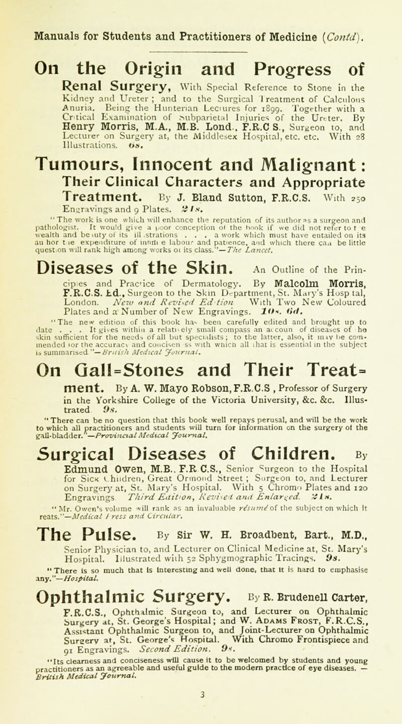 On the Origin and Progress of Renal Surgery, With Special Reference to Stone in the Kidney and Ureter; and to the Surgical I reatment of Calculous Anuria. Being the Hutitenan Lectures for 1899. Together with a Crtical Examination of .MibparietM Injuries of the UYtter, By Henry Morris, M.A., M.B. Lond., F.R.C S., Surgeon to, and Lecturer on Surgery at, the Middlesex Hospital, etc. etc. With 28 Illustrations, os. Tumours, Innocent and Malignant: Their Clinical Characters and Appropriate Treatment. By J. Bland Sutton, F.R.C.S. Wuh 250 Engravings and 9 Plates. Uttt,  The work is one which will enhance th? reputation of its author as a surgeon and pathologist. It would give a poor conception ol the hnok if we did not refer to t e wealth and be mty ol its ill .strations ... a work which must have entailed on ita an nor t ie expenditure of inttUi e labour and patience, and which there ca.i be little quest on will rank high among works ol its class.—The Lancet. Diseases of the Skin. An outline of the prm- cip es and Practice of Dermatology. By Malcolm Morris, F.R.C.S. hd., Surgeon to the Skin Department, St. Mary's Husp tal, London. New and Revised Edtion With Two New Coloured Plates and a Number of New Engravings. Ht*. lift, The ne* edition of this book ha- been carefully edited and brought up to .late ... It gives within a relatively small compass an at coun of diseases of ha skin sufficient for the need-, of all but specialists; to the latter, also, it miv lie com- mended ior the accurac\ and conckeii ss with wiiicn all diat is essential in the subject is summarised —British Medical Journal. On Qall=Stones and Their Treat= ment. By A. W. Mayo RobSOn, F.R.C.S , Professor of Surgery in the Yorkshire College of the Victoria University, &c. &c. Illus- trated 9s. There can be no question that this book well repays perusal, and will be the work to which all practitioners and students will turn for information on the surgery of the gall-bladder.—Provincial Medical Journal. Surgical Diseases of Children. By Edmund Owen, M.B.. F.R C.S., Senior burgeon to the Hospital for Sick t hudren, Great Onnond Street; Surgeon to, and Lecturer on Surgery at, St. Mary's Hospital. With 5 Chrom* Plates and 120 Engravings Third Eait'on, Revised and Enlarged. '4 In. Mr. Owen's volume «*ill rank as an invaluable r/sum/of the subject on which It reals.—Medical / ress and Circular. The Pulse. By Sir W. H. Broadbent, Bart., M.D., Senior Physician to, and Lecturer on Clinical Medicine at, St. Mary's Hospital. Illustrated wiih 52 Sphygmographic Tracings. 9$. There Is so much that Is Interesting and well done, that it is hard to emphasise any.—Hospital. Ophthalmic Surgery. By B.Brudenell Carter, F.R.C.S., Ophthalmic Surgeon to, and Lecturer on Ophthalmic burgery at, St. George's Hospital; and W. Adams Frost, F.R.C.S., Assistant Ophthalmic Surgeon to, and Joint-Lecturer on Ophthalmic Sureerv at, St. Genree'* Hospital. With Chromo Frontispiece and 91 Engravings. Second Edition. &S. Its clearness and conciseness will cause It to be welcomed by students and young practitioners as an agreeable and useful guide to the modern practice of eye diseases. — British Medical Journal.