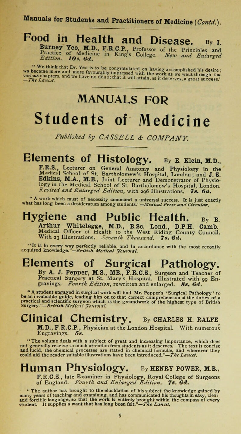 Food in Health and Disease. sy i ?S Yfe0., ■?'. r.M;P, Professor of the Principles and Edition. lof'oT* M KmgS C°ege- NtW ad Enlarged w. b^Sebm3kre'aa„tdDmoT.e0r,v„,,f„u ™W<y\ °- Urine accomplished his desire; ^^^^^rda'ssn?^,^„^s7^^^^f^^ Hyg MANUALS FOR Students of Medicine Published by CASS ELL <£• COMPANY. Elements of Histology. b5 e. Kiein, m.d., F.R.S., Lecturer on General Anatomy and Physiology in the M-d.r-,1 Srhonl of St. Bartholomew's Hntpital, London ; and J. S. Edldns, M.A., M.B., Joint Lecturer and Demonstrator of Physio- logy in the Medical School of St. Bartholomew's Hospital, London. Revised and Enlarged Edition, with 296 Illustrations. 7». <>«. A work which must of necessity command a universal success. It is just exactly what has long been a desideratum among students. '—Medical Press and Circular. iene and Public Health. By b Arthur Whitelegge, M.D., B.Sc. Lond., D.P.H. Camb. Medical Officer ot Health to the West Riding County Council. With 23 Illustrations. Seventh Thousand. 7s. 6d. It Is In every way perfectly reliable, and In accordance with the most recently acquired knowledge.—British Medical Journal. Elements of Surgical Pathology. By A. J. Pepper, M.S., MB., F.R.C.S., Surgeon and Teacner of Practical bur^ery at St. Mary's Hospital. Illustrated with 99 En- gravings. Fourth Edition, rewritten and enlarged. 8s. 6d.  A student em-raged in surgical work will find Mr, Pepper's ' Surgical Pathology ' to beaniivaluable guide, leading him on to that correct comprehension of the duties of a practical and scientific surgeon which is the groundwork of the highest type of Britlnh Surgery. —British Medical Journal. Clinical Chemistry. By charles h. ralfe M.D..F.R.C.P., Physician at the London Hospital. With numerous Engravings, 6s. The volume deals with a subject of great and Increasing Importance, which does not generally receive so much attention from students as it deserves. The text is concise and lucid, the chemical processes are stated in chemical formula;, and wherever they could aid the reader suitable illustrations have been introduced.—The Lancet. Human Physiology. By henry power, mb.( F.R.C.S., late Examiner in Physiology, Royal College of Surgeons of England. Fourth and Enlarged Edition. 7s. 6d.  The author has brought to the elucidation of his subject the knowledge gained by many years of teaching and examining, and has communicated his thoughts In easy, clear and forcible language, so that the work is entirely brought within the compass o( every student It supplies a want that has long been felt.—The Lancet.