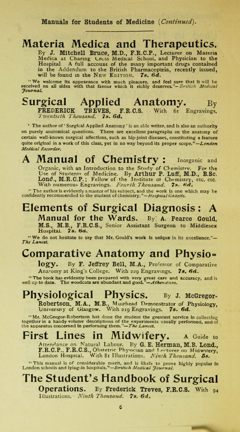 Manuals for Students of Medicine {Continued). Materia Medica and Therapeutics. By J. Mitchell Bruce, M.D., F.R.C.P., Lecturer on Materia Medica at Charing Crtss Medical School, and Physician to the Hospital A full account of the many important drugs contained in the Addendum to the British Pharmacopoeia, recently issued, will be found in the New Edition. 7s, Sd. We welcome Its appearance with much pleasure, and feel sure that It will be received on all sides with that favour which It richly deserves.— British Medical Journal. Surgical Applied Anatomy. By FREDERICK TREVES, F.R.C.S. With 61 Engravings. Twentieth Thousand. is. Od, ' The author of * Surgical Applied Anatomy' is an able writer, and is also an authority on purely anatomical questions. There are excellent paragraphs on the anatomy of certain well-known surgical affections, such as hip-joint diseases, constituting a feature quite original in a work of this class, yet in no way beyond its proper scope.—London Medical Recorder. A Manual of Chemistry : inorganic and Organic, with an Introduction to the Study of Cbemistrv. For the Use of Students of Medicine. By Arthur P. Luff, M.D., B.Sc. Lond., M.R.C.P.; Fellow of the Institute ol Chemistry, etc. etc. With numerous Encravings. Fourth Thousand. 7*. *>d.  The author Is evidently a master of his subject, and the work is one which may be confidently recommended to the student of chemistry.—Hospital Gazette. Elements of Surgical Diagnosis: A Manual for the Wards. By; a. Pearce Gould, M.S., M.B., F.R.C.S., Senior Assistant Surgeon to Middlesex Hospital. 7 s. filet. We do not hesitate to say that Mr. Gould's work Is unique in its excellence.— The Lancet. Comparative Anatomy and Physio- logy. By F. Jeffrey Bell, M.A., Prores<or of Comparative Ana'omy at King's College. With 229 Engravings. 7s, fid.  The book has evidently been prepared wtth very great care and accuracy, and is well up to date. The woodcuts are abundant and good.—Athenaum. Physiological PhysiCS. By J. McGregor- Robertson, M.A., M.B., Mmrhead Demonstrator of Physiology, \Jn1vers11y of (jlasgow. With 219 Engravings. 7s. Sd. Mr. McGregor-Robertson has done the student the greatest sendee In collecting together in a bandy volume descriptions of the experiments usually performed, and of the aDparatus concerned In performing them.— Thu Lancet. First Lines in Midwifery, a Guide to Attendance on Natural Labour. By G. E. Herman, M.B. Lond., F.R.C.P., F.R.C.S., Orwtetnr Physinan anH I erturer on Midwitery, London Hospital. With 81 Illustrations, Ninth Thousand. Ss. This manual is of considerable merit, and is likelv to prove highly popular In London schools and lying-in hospitals.—British Medical Journal. The Student's Handbook of Surgical Operations. By Frederick Treves, F.R.C.S. With 94 Illustrations. Ninth Thousand. 7s. Gd.