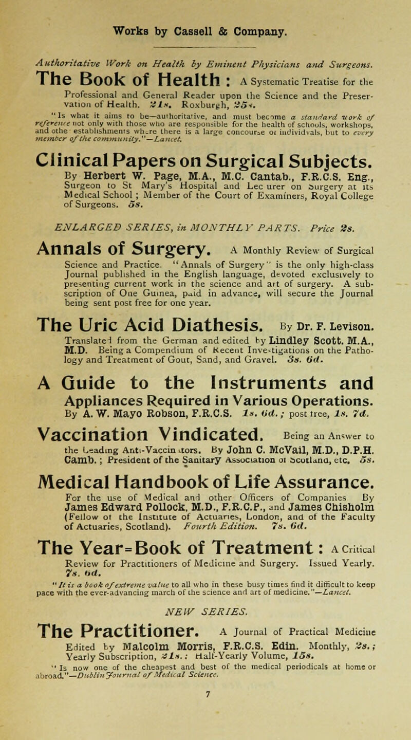 Authoritative Work on Health by Eminent Physicians and Surgeons. The Book Of Health : A Systematic Treatise for the Professional and General Reader upon ilie Science and the Preser- vation of Health. '41*. Roxburgh, '45*. Is what it aims to be—authoritative, and must becime a standard inork of refereute not only with those who are responsible for the health of schools, workshops, and othe establishments wh.re there is a large concourse oi iudividvals, but to every number of (he community.—La >uet. Clinical Papers on Surgical Subjects. By Herbert W. Page, M.A., M.C. Cantab., F.R.C.S. Eng., Surgeon to St Mary's Hospital and Lee urer on Surgery at it* Medical School ; Member of the Court of Examiners, Royal College of Surgeons. 5s. ENLARGED SERIES, in MONTHLY PARTS. Price '4s. AnnalS Of SUrgery. A Monthly Review of Surgical Science and Practice. Annals of Surgery is the only high-class Journal published in the English language, devoted exclusively to presenting current work in the science and art of surgery. A sub* scription of One Guinea, p^id in advance, will secure the Journal being sent post free for one year. The Uric Acid Diathesis. by Dr. f. Levison. Translate! from the German and edited by Lindley Scott. M.A., M.D. Being a Compendium of Kecent Investigations on the Patho- logy and Treatment of Gout, Sand, and Gravel. 3s. (id. A Guide to the Instruments and Appliances Required in Various Operations. By A. W. MayO RODS0H, F.R.C.S. Is. (id.; post tree, 1.1. 7d. Vaccination Vindicated. Being anAn.™ to the Leading Anti-Vaccin .tors. By John C. McVail, M.D., D.P.H. Camb. ; President of the Sanitary Association 01 Scotland, etc. 5s. Medical Handbook of Life Assurance. For the use of Medical and other Officers of Companies By James Edward Pollock, M.D., F.R.C.P., and James Chisholm (Fellow ot the Institute of Actuaries, London, and ot the Faculty of Actuaries, Scotland). Fourth Edition. 7s. (id. The Year=Book of Treatment: a critical Review for Practitioners of Medicine and Surgery. Issued Yearly. 7s. t>d.  It is a bcok of extreme value to all who in these busy times find it difficult to keep pace with the ever-advancing march of the science and art of medicine.—Lancet. NEW SERIES. The PraCtitiOner. A Journal of Practical Medicine Edited by Malcolm Morris, F.R.C.S. Edin. Monthly, 28.; Yearly Subscription, 4Is.; tialf-Yearly Volume, 15s.  Is now one of the cheapest and best of the medical periodicals at home or .ibroad.—Dublin Journal of Medical Science.