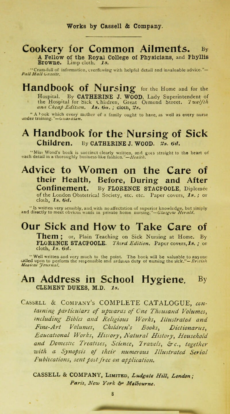 Cookery for Common Ailments. ny A Fellow of the Royal College of Physicians, and Phyllis Biowne. Limp cloth. Js. Cram.full of information, cverncwing willi helpful detail and invaluable advice.— Pall Mall tannic. Handbook of Nursing for the Home and to, the Hospital. By CATHERINE J. WOOD, Lady Superintendent of the Hospital for Sick children, Great Oimond Street. 'Iwei/tk ami Cheap Edition. Is. lit'. ; cloth, %s. •'A^ook which eveiy mother of a family ought to have, as well as every nurse under training.—U/iatatiiH. A Handbook for the Nursing of Sick Children. uy Catherine j. wood. tie, tux. Mis* Wood's book is succinct clearly written, ar.'l guts straight to the heart oi each detail in n thoroughly business-like fashion.—Health. Advice to Women on the Care of their Health, Before, During and After Confinement. By Florence stacfoole, Diploma of the London Obstetrical Society, etc. etc. Paper covers. Is.; or cloth, Is. iid.  Is written very sensibly, and with no affectation of .superior knowledge, but simply and directly to meet obvious wants in private home nursing.— Glasgvw Herald. Our Sick and How to Take Care of Them ; or, Plain Teaching on Sick Nursing at Home, By FLORENCE STACPOOLE. 1 h<rd Edition. Paper covers,Is, ; or cloth, Is. (id.  Well written and very much to the point. The book will be valuable to aiijoni- cJlled upon to perform the responsible and arduous duty ot nursiug the sicJt.— British Mcatrai Journal. An Address in School Hygiene. By CLEMENT DUKES, M.D. In. Cassell & Company's COMPLETE CATALOGUE, con- taining particulars of upwards of Cue Thousand Volumes, including Bibles and Religious Works, Illustrated and Fine-Art Volumes, Children's Books, Dictionaries, Educational Works, History, Natural History, Household and Domestic Treatises, Science, Iravels, &-c, together with a Synopsis oj their numerous Illustrated Serial Fubttcations, sent post free on application. CASSELL & COMPANY, Limited, Ludgate Hill, London; Paris, New York cV Milbettrne.