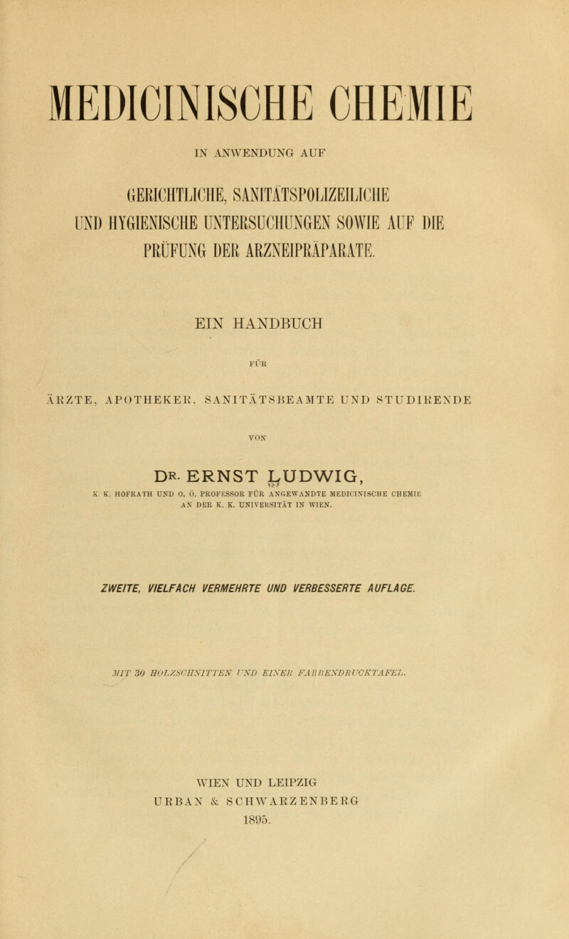 MEDICINISCHE CHEMIE IN ANWENDUNG AUF GERICHTLICHE, SANITÄTSPOLIZEILICHE UND HYGIENISCHE UNTERSUCHUNGEN SOWIE AUF DIE PRÜFUNG DER ARZNEIPRÄPARATE. EIN HANDBUCH VVK ÄRZTE, APOTHEKE«. SANITÄTSBEAMTE UND STUDIRENDE VON DR ERNST LUDWIG, K. K. HOFRATH UND 0. Ö. PROFF.SSOR FÜR ANGEWANDTE MEDICINISCHE CHEMIE AN DER K. K. UNIVERSITÄT IN WIEN. ZWEITE, VIELFACH VERMEHRTE UND VERBESSERTE AUFLAGE. MIT 30 HOLZSCHNITTEN l'ND EINE]; FARBEXDRUCKTAFEL. WIEN UND LEIPZIG URBAN & SCHWARZENBERG 1895.