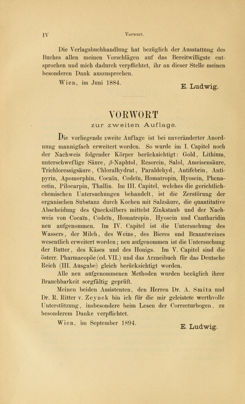 IY Vorwort. Die Verlagsbuchhandlung hat bezüglich der Ausstattung des Buches allen meinen Vorschlägen auf das Bereitwilligste ent- sprochen und mich dadurch verpflichtet, ihr an dieser Stelle meinen besonderen Dank auszusprechen. Wien, im Juni 1884. _ _ ., . E. Ludwig. VORWORT zur zweiten Auflage. Die vorliegende zweite Auflage ist bei unveränderter Anord- nung mannigfach erweitert worden. So wurde im I. Capitel noch der Nachweis folgender Körper berücksichtigt: Gold, Lithium, unterschweflige Säure, /?-Naphtol, Eesorcin, Salol, Ameisensäure, Trichloressigsäure, Chloralhydrat, Paraldehyd, Antifebrin, Anti- pyrin, Apomorphin, Cocain, Codein, Homatropin, Hyoscin, Phena- cetin, Pilocarpin, Thallin. Im III. Capitel, welches die gerichtlich- chemischen Untersuchungen behandelt, ist die Zerstörung der organischen Substanz durch Kochen mit Salzsäure, die quantitative Abscheidung des Quecksilbers mittelst Zinkstaub und der Nach- weis von Cocain, Codein, Homatropin, Hyoscin und Cantharidin neu aufgenommen. Im IV. Capitel ist die Untersuchung des Wassers, der Milch, des Weins, des Bieres und Branntweines wesentlich erweitert worden; neu aufgenommen ist die Untersuchung der Butter, des Käses und des Honigs. Im V. Capitel sind die österr. Pharmacopöe (ed. VII.) und das Arzneibuch für das Deutsche Reich (III. Ausgabe) gleich berücksichtigt worden. Alle neu aufgenommenen Methoden wurden bezüglich ihrer Brauchbarkeit sorgfältig geprüft. Meinen beiden Assistenten, den Herren Dr. A. Smita und Dr. R. Ritter v. Zeynek bin ich für die mir geleistete werthvolle Unterstützung, insbesondere beim Lesen der Correcturbogen, zu besonderem Danke verpflichtet. Wien, im September 1894. _ _ , . r E. Ludwig.