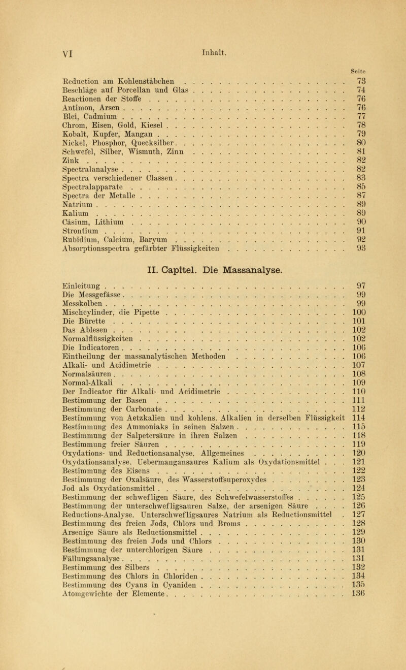 Seite Reduction am Kohlenstäbchen 73 Beschläge auf Porcellan und Glas 74 Reactionen der Stoffe 76 Antimon, Arsen 76 Blei, Cadmium 77 Chrom, Eisen, Gold, Kiesel 78 Kobalt, Kupfer, Mangan 79 Nickel, Phosphor, Quecksilber 80 Schwefel, Silber, Wismuth, Zinn 81 Zink 82 Spectralanalyse 82 Spectra verschiedener Classen 83 Spectralapparate 85 Spectra der Metalle 87 Natrium 89 Kalium 89 Cäsium, Lithium 90 Strontium 91 Rubidium, Calcium, Baryum 92 Absorptionsspectra gefärbter Flüssigkeiten 93 II. Capitel. Die Massanalyse. Einleitung 97 Die Messgefässe 99 Messkolben > 99 Mischcylinder, die Pipette 100 Die Bürette 101 Das Ablesen 102 Normalflüssigkeiten 102 Die Indicatoren 106 Eintheilung der massanalytischen Methoden 106 Alkali- und Acidimetrie 107 Normalsäuren 108 Normal-Alkali 109 Der Indicator für Alkali- und Acidimetrie 110 Bestimmung der Basen 111 Bestimmung der Carbonate 112 Bestimmung von Aetzkalien und kohlens. Alkalien in derselben Flüssigkeit 114 Bestimmung des Ammoniaks in seinen Salzen 115 Bestimmung der Salpetersäure in ihren Salzen 118 Bestimmung freier Säuren 119 Oxydations- und Reductionsanalyse. Allgemeines 120 Oxydationsanalyse. Uebermangansaures Kalium als Oxydationsmittel . . . 121 Bestimmung des Eisens 122 Bestimmung der Oxalsäure, des Wasserstoffsuperoxydes 123 Jod als Oxydationsmittel 124 Bestimmung der schwefligen Säure, des Schwefelwasserstoffes 125 Bestimmung der unterschwefligsauren Salze, der arsenigen Säure .... 126 Reductions-Analyse. Unterschwef ligsaures Natrium als Reductionsmittel . 127 Bestimmung des freien Jods, Chlors und Broms 128 Arsenige Säure als Reductionsmittel 129 Bestimmung des freien Jods und Chlors 130 Bestimmung der unterchlorigen Säure 131 Fällungsanalyse 131 Bestimmung des Silbers 132 Bestimmung des Chlors in Chloriden 134 Bestimmung des Cyans in Cyaniden 135 Atomgewichte der Elemente 13(5