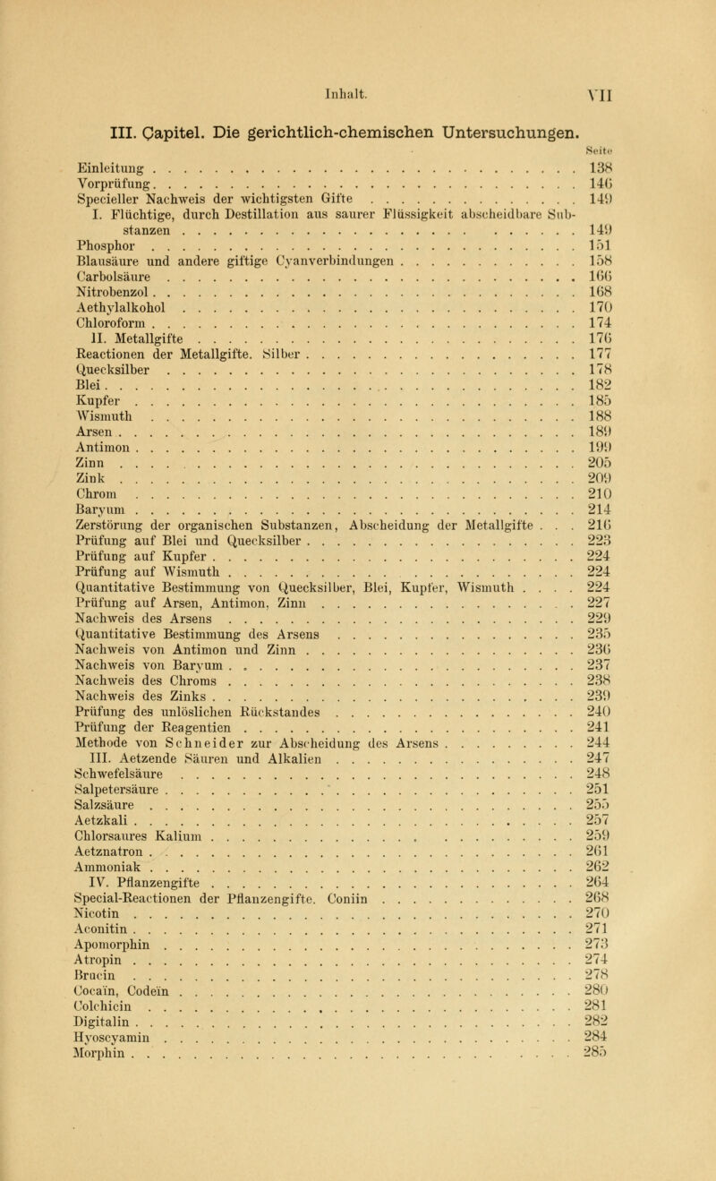 III. Qapitel. Die gerichtlich-chemischen Untersuchungen. Seite Einleitung 138 Vorprüfung 140 Specieller Nachweis der wichtigsten Gifte 141) I. Flüchtige, durch Destillation aus saurer Flüssigkeit abscheidbare Sub- stanzen 149 Phosphor 1 öl Blausäure und andere giftige Cyanverbindungen 158 Carbolsäure 1G(5 Nitrobenzol 168 Aethylalkohol 170 Chloroform 174 II. Metallgifte 170 Reactionen der Metallgifte. Silber 177 Quecksilber 178 Blei 182 Kupfer 185 Wismuth 188 Arsen 189 Antimon 19i) Zinn 205 Zink 200 Chrom 210 Baryum 214 Zerstörung der organischen Substanzen, Abscheidung der Metallgifte . . . 210 Prüfung auf Blei und Quecksilber 223 Prüfung auf Kupfer 224 Prüfung auf Wismuth 224 Quantitative Bestimmung von Quecksilber, Blei, Kupfer, Wismuth .... 224 Prüfung auf Arsen, Antimon, Zinn 227 Nachweis des Arsens 229 Quantitative Bestimmung des Arsens 235 Nachweis von Antimon und Zinn 230 Nachweis von Baryum . „ 237 Nachweis des Chroms 238 Nachweis des Zinks 239 Prüfung des unlöslichen Rückstandes 240 Prüfung der Reagentien 241 Methode von Schneider zur Abscheidung des Arsens 244 III. Aetzende Säuren und Alkalien 247 Schwefelsäure 248 Salpetersäure 251 Salzsäure 255 Aetzkali 257 Chlorsaures Kalium 259 Aetznatron 201 Ammoniak 262 IV. Pflanzengifte 264 Special-Reactionen der Pflanzengifte. Coniin 268 Nicotin 270 Aconitin 271 Apomorphin 273 A tropin 274 Brucin 278 Cocain, Code'in 280 Colchicin 281 Digitalin 282 Hyoscyamin 284 Morphin . 285