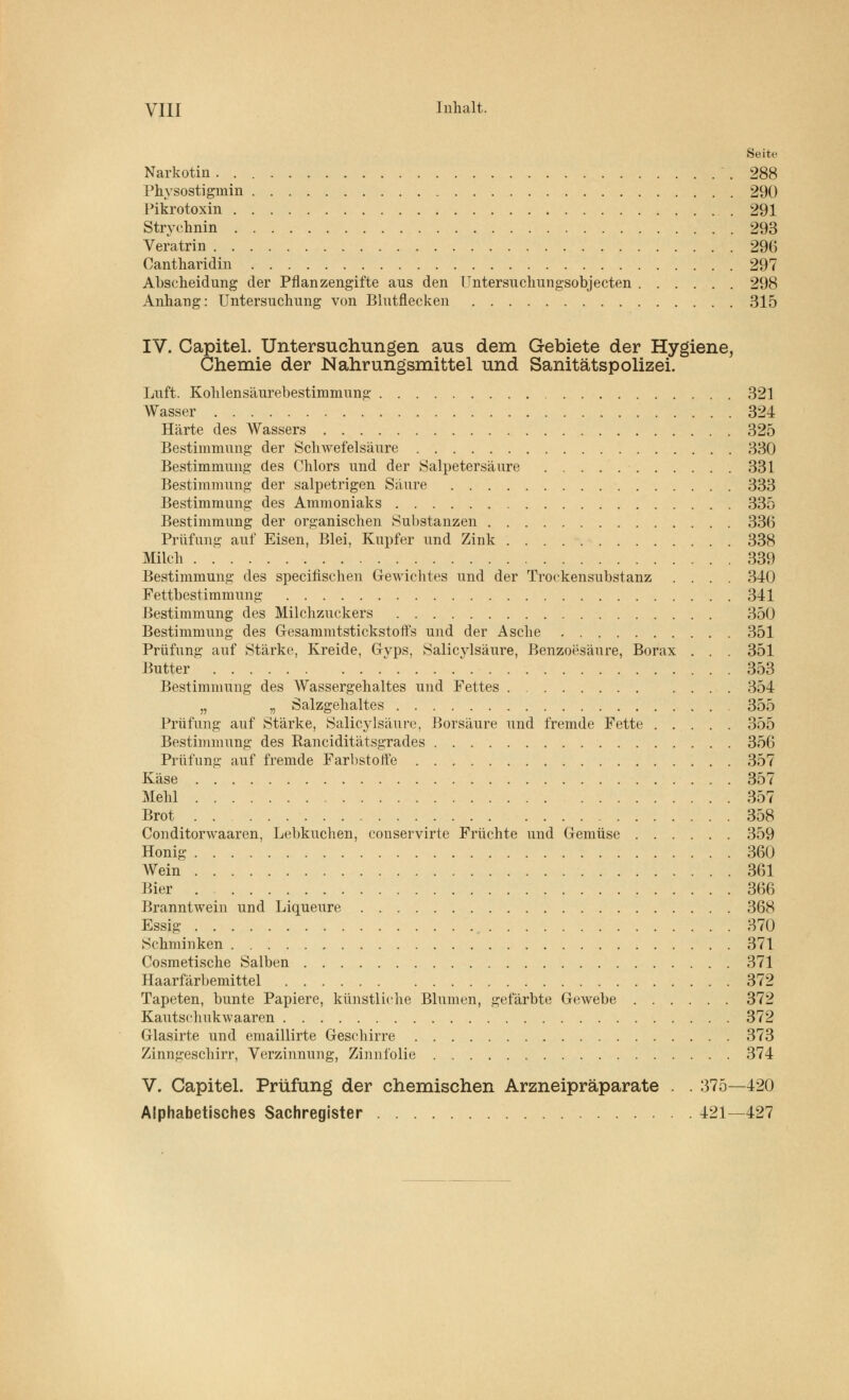 Seite Narkotin 288 Physostigmin 290 Picrotoxin 291 Strychnin 293 Veratrin 296 Oantharidin 297 Abscheidung der Pflanzengifte aus den Untersuchungsobjecten 298 Anhang: Untersuchung von Blutflecken 315 IV. Capitel. Untersuchungen aus dem Gebiete der Hygiene, Chemie der Nahrungsmittel und Sanitätspolizei. Luft. Kohlensäurebestimmung 321 Wasser 324 Härte des Wassers 325 Bestimmung der Schwefelsäure 330 Bestimmung des Chlors und der Salpetersäure 331 Bestimmung der salpetrigen Säure 333 Bestimmung des Ammoniaks 335 Bestimmung der organischen Substanzen 336 Prüfung auf Eisen, Blei, Kupfer und Zink 338 Milch . 339 Bestimmung des specifischen Gewichtes und der Trockensubstanz .... 340 Fettbestimmung 341 Bestimmung des Milchzuckers 350 Bestimmung des Gesammtstickstoft's und der Asche 351 Prüfung auf Stärke, Kreide, G-yps, Salicylsäure, Benzoesäure, Borax . . . 351 Butter  353 Bestimmung des Wassergehaltes und Fettes 354 „ „ Salzgehaltes 355 Prüfung auf Stärke, Salicylsäure, Borsäure und fremde Fette 355 Bestimmung des Ranciditätsgrades 356 Prüfung auf fremde Farbstoffe 357 Käse 357 Mehl 357 Brot 358 Conditorwaaren, Lebkuchen, conservirte Früchte und Gemüse 359 Honig 360 AVein 361 Bier 366 Branntwein und Liqueure 368 Essig 370 Schminken 371 Cosmetische Salben 371 Haarfärbemittel 372 Tapeten, bunte Papiere, künstliche Blumen, gefärbte Gewebe 372 Kautschukwaaren 372 Grlasirte und emaillirte Geschirre 373 Zinngeschirr, Verzinnung, Zinnfolie 374 V. Capitel. Prüfung der chemischen Arzneipräparate . . 375—420 Alphabetisches Sachregister 421—427