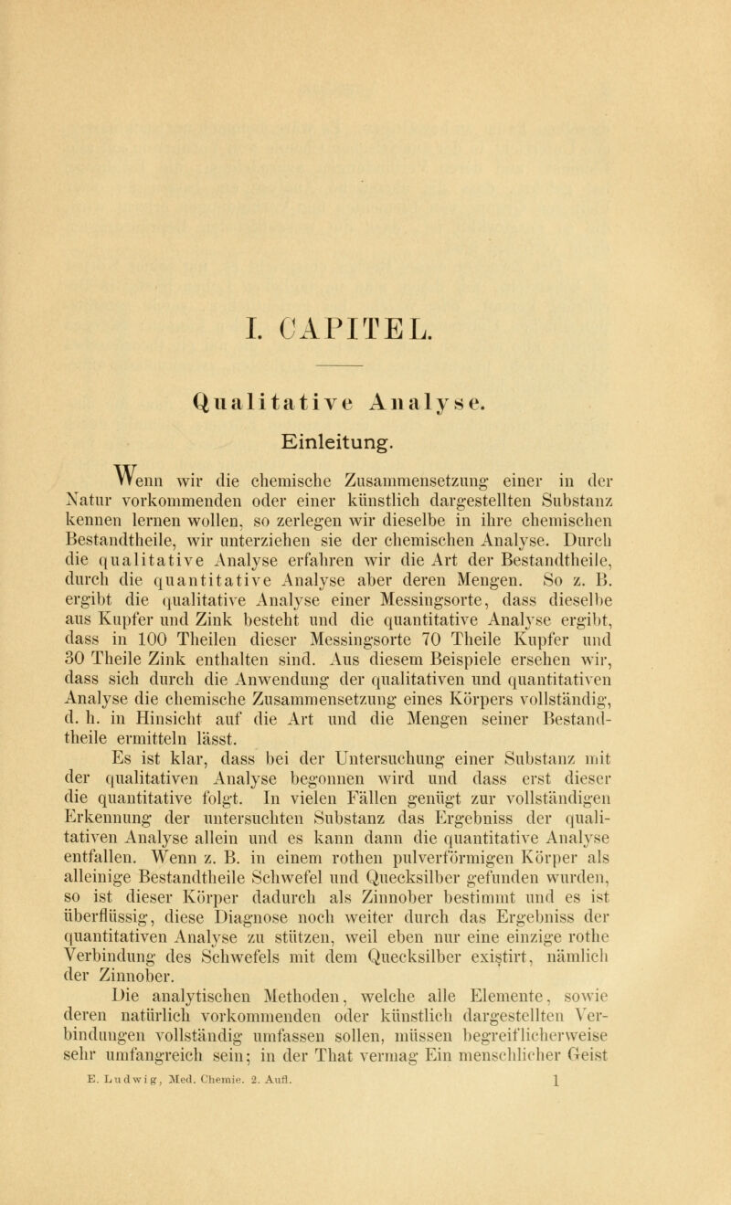 Qualitative Analyse. Einleitung. Wenn wir die chemische Zusammensetzung einer in der Natur vorkommenden oder einer künstlich dargestellten Substanz kennen lernen wollen, so zerlegen wir dieselbe in ihre chemischen Bestandtheile, wir unterziehen sie der chemischen Analyse. Durch die qualitative Analyse erfahren wir die Art der Bestandtheile, durch die quantitative Analyse aber deren Mengen. So z. B. ergibt die qualitative Analyse einer Messingsorte, dass dieselbe aus Kupfer und Zink besteht und die quantitative Analyse ergibt, dass in 100 Theilen dieser Messingsorte 70 Theile Kupfer und 30 Theile Zink enthalten sind. Aus diesem Beispiele ersehen wir, dass sich durch die Anwendung der qualitativen und quantitativen Analyse die chemische Zusammensetzung eines Körpers vollständig, d. h. in Hinsicht auf die Art und die Mengen seiner Bestand- theile ermitteln lässt. Es ist klar, dass bei der Untersuchung einer Substanz mit der qualitativen Analyse begonnen wird und dass erst dieser die quantitative folgt. In vielen Fällen genügt zur vollständigen Erkennung der untersuchten Substanz das Ergebniss der quali- tativen Analyse allein und es kann dann die quantitative Analyse entfallen. Wenn z. B. in einem rothen pulverförmigen Körper als alleinige Bestandtheile Schwefel und Quecksilber gefunden wurden, so ist dieser Körper dadurch als Zinnober bestimmt und es ist überflüssig, diese Diagnose noch weiter durch das Ergebniss der quantitativen Analyse zu stützen, weil eben nur eine einzige rothe Verbindung des Schwefels mit dem Quecksilber existirt, nämlich der Zinnober. Die analytischen Methoden, welche alle Elemente, sowie deren natürlich vorkommenden oder künstlich dargestellten Ver- bindungen vollständig umfassen sollen, müssen begreiflicherweise sehr umfangreich sein; in der That vermag Ein menschlicher Geist E.Ludwig, Med. Chemie. 2. Aufl. X