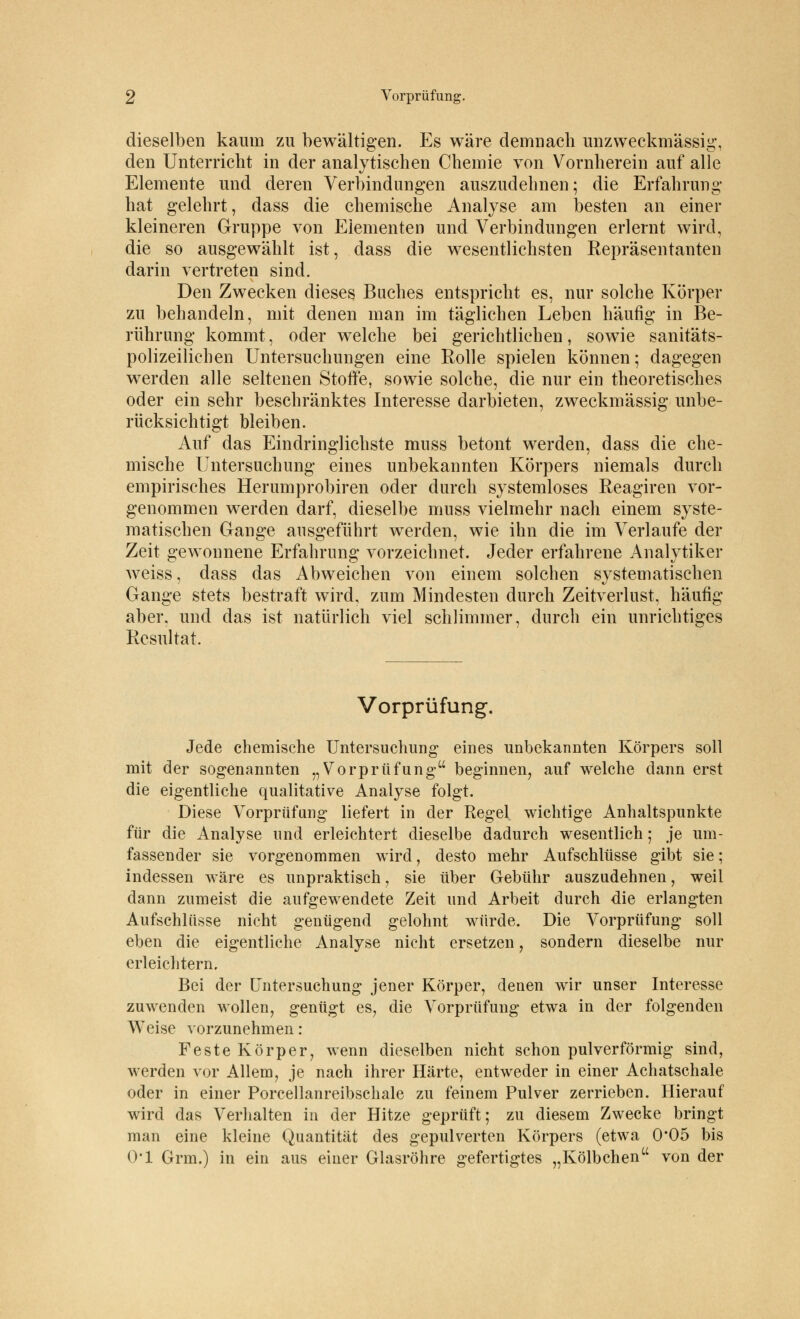 dieselben kaum zu bewältigen. Es wäre demnach unzweckmässig, den Unterricht in der analytischen Chemie von Vornherein auf alle Elemente und deren Verbindungen auszudehnen; die Erfahrung hat gelehrt, dass die chemische Analyse am besten an einer kleineren Gruppe von Elementen und Verbindungen erlernt wird, die so ausgewählt ist, dass die wesentlichsten Repräsentanten darin vertreten sind. Den Zwecken dieses Buches entspricht es, nur solche Körper zu behandeln, mit denen man im täglichen Leben häufig in Be- rührung kommt, oder welche bei gerichtlichen, sowie sanitäts- polizeilichen Untersuchungen eine Rolle spielen können; dagegen werden alle seltenen Stoffe, sowie solche, die nur ein theoretisches oder ein sehr beschränktes Interesse darbieten, zweckmässig unbe- rücksichtigt bleiben. Auf das Eindringlichste muss betont werden, dass die che- mische Untersuchung eines unbekannten Körpers niemals durch empirisches Herumprobiren oder durch systemloses Reagiren vor- genommen werden darf, dieselbe muss vielmehr nach einem syste- matischen Gange ausgeführt werden, wie ihn die im Verlaufe der Zeit gewonnene Erfahrung vorzeichnet. Jeder erfahrene Analytiker weiss, dass das Abweichen von einem solchen systematischen Gange stets bestraft wird, zum Mindesten durch Zeitverlust, häufig aber, und das ist natürlich viel schlimmer, durch ein unrichtiges Resultat. Vorprüfung. Jede chemische Untersuchung eines unbekannten Körpers soll mit der sogenannten „Vorprüfung beginnen, auf welche dann erst die eigentliche qualitative Analyse folgt. Diese Vorprüfung liefert in der Regel wichtige Anhaltspunkte für die Analyse und erleichtert dieselbe dadurch wesentlich; je um- fassender sie vorgenommen wird, desto mehr Aufschlüsse gibt sie; indessen wäre es unpraktisch, sie über Gebühr auszudehnen, weil dann zumeist die aufgewendete Zeit und Arbeit durch die erlangten Aufschlüsse nicht genügend gelohnt würde. Die Vorprüfung soll eben die eigentliche Analyse nicht ersetzen, sondern dieselbe nur erleichtern. Bei der Untersuchung jener Körper, denen wir unser Interesse zuwenden wollen, genügt es, die Vorprüfung etwa in der folgenden Weise vorzunehmen : Feste Körper, wenn dieselben nicht schon pulverförmig sind, werden vor Allem, je nach ihrer Härte, entweder in einer Achatschale oder in einer Porcellanreibschale zu feinem Pulver zerrieben. Hierauf wird das Verhalten in der Hitze geprüft; zu diesem Zwecke bringt man eine kleine Quantität des gepulverten Körpers (etwa 0*05 bis 0*1 Grm.) in ein aus einer Glasröhre gefertigtes „Kölbchen von der