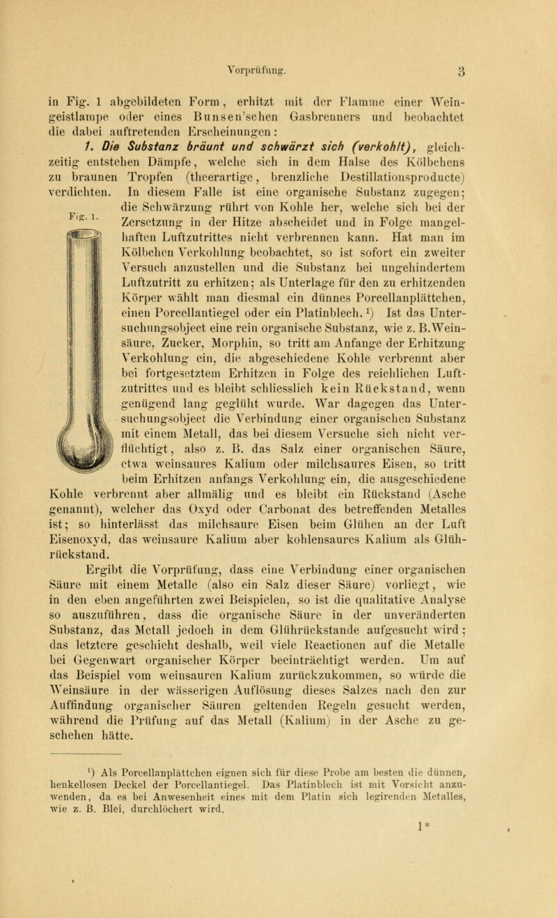 Fi£. 1. in Fig. 1 abgebildeten Form, erhitzt mit der Flamme einer Wein- geistlampe oder eines Bunsen'schen Gasbrenners und beobachtet die dabei auftretenden Erscheinungen: /. Die Substanz bräunt und schwärzt sich (verkohlt), gleich- zeitig entstehen Dämpfe, welche sich in dem Halse des Kölbchens zu braunen Tropfen (theerartige, brenzliche Destillationsproducte) verdichten. In diesem Falle ist eine organische Substanz zugegen; die Schwärzung rührt von Kohle her, welche sich bei der Zersetzung in der Hitze abscheidet und in Folge mangel- haften Luftzutrittes nicht verbrennen kann. Hat man im Kölbchcn Verkohlung beobachtet, so ist sofort ein zweiter Versuch anzustellen und die Substanz bei ungehindertem Luftzutritt zu erhitzen; als Unterlage für den zu erhitzenden Körper wählt man diesmal ein dünnes Porcellanplättchen, einen Porcellantiegel oder ein Platinblech.*) Ist das Unter- suchungsobject eine rein organische Substanz, wie z. B.Wein- säure, Zucker, Morphin, so tritt am Anfange der Erhitzung Verkohlung ein, die abgeschiedene Kohle verbrennt aber bei fortgesetztem Erhitzen in Folge des reichlichen Luft- zutrittes und es bleibt schliesslich kein Rückstand, wenn genügend lang geglüht wurde. War dagegen das Unter- suchungsobject die Verbindung einer organischen Substanz mit einem Metall, das bei diesem Versuche sich nicht ver- flüchtigt , also z. B. das Salz einer organischen Säure, etwa weinsaures Kalium oder milchsaures Eisen, so tritt beim Erhitzen anfangs Verkohlung ein, die ausgeschiedene Kohle verbrennt aber allmälig und es bleibt ein Rückstand (Asche genannt), welcher das Oxyd oder Carbonat des betreffenden Metalles ist; so hinterlässt das milchsaure Eisen beim Glühen an der Luft Eisenoxyd, das weinsaure Kalium aber kohlensaures Kalium als Glüh- rückstand. Ergibt die Vorprüfung, dass eine Verbindung einer organischen Säure mit einem Metalle (also ein Salz dieser Säure) vorliegt, wie in den eben angeführten zwei Beispielen, so ist die qualitative Analyse so auszuführen, dass die organische Säure in der unveränderten Substanz, das Metall jedoch in dem Glührückstande aufgesucht wird ; das letztere geschieht deshalb, weil viele Reactionen auf die Metalle bei Gegenwart organischer Körper beeinträchtigt werden. Um auf das Beispiel vom vveinsauren Kalium zurückzukommen, so würde die Weinsäure in der wässerigen Auflösung dieses Salzes nach den zur Auffindung organischer Säuren geltenden Regeln gesucht werden, während die Prüfung auf das Metall (Kalium) in der Asche zu ge- schehen hätte. x) Als Porcellanplättchen eignen sich für diese Probe am besten die dünnen, henkellosen Deckel der Porcellantiegel. Das Platinblech ist mit Vorsicht anzu- wenden, da es bei Anwesenheit eines mit dem Platin sich legirenden Metalles, wie z. ß. Blei, durchlöchert wird. 1*