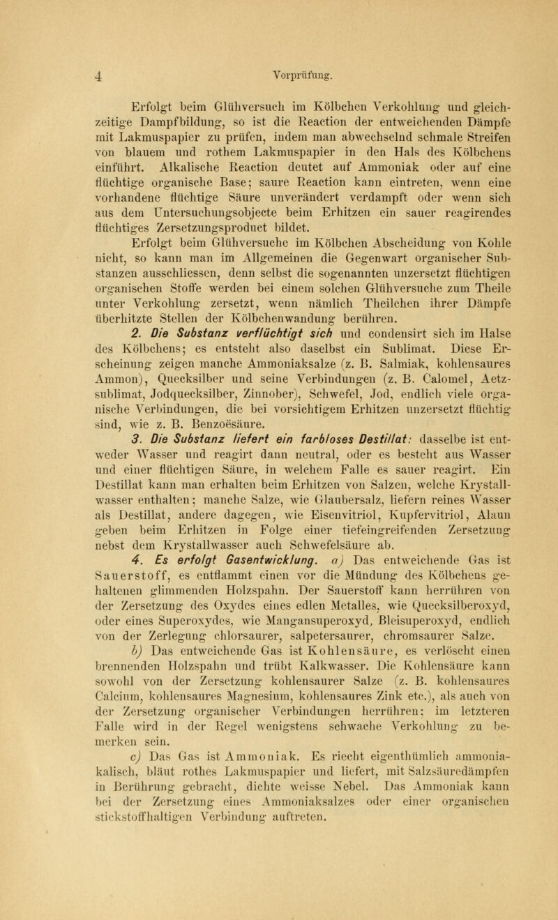 Erfolgt beim Glühversuch im Kölbchen Verkohlung und gleich- zeitige Dampfbildung, so ist die Reaction der entweichenden Dämpfe mit Lakmuspapier zu prüfen, indem man abwechselnd schmale Streifen von blauem und rothem Lakmuspapier in den Hals des Kölbchens einführt. Alkalische Reaction deutet auf Ammoniak oder auf eine flüchtige organische Base; saure Reaction kann eintreten, wenn eine vorhandene flüchtige Säure unverändert verdampft oder wenn sich aus dem Untersuchungsobjecte beim Erhitzen ein sauer reagirendes flüchtiges Zersetzungsproduct bildet. Erfolgt beim Glühversuche im Kölbchen Abscheidung von Kohle nicht, so kann man im Allgemeinen die Gegenwart organischer Sub- stanzen ausschliessen, denn selbst die sogenannten unzersetzt flüchtigen organischen Stoffe werden bei einem solchen Glühversuche zum Theile unter Verkohlung zersetzt, wenn nämlich Theilchen ihrer Dämpfe überhitzte Stellen der Kölbchenwandung berühren. 2. Die Substanz verflüchtigt sich und condensirt sich im Halse des Kölbchens; es entstellt also daselbst ein Sublimat. Diese Er- scheinung zeigen manche Ammoniaksalze (z. B. Salmiak, kohlensaures Amnion), Quecksilber und seine Verbindungen (z. B. Calomel, Aetz- sublimat, Jodquecksilber, Zinnober), Schwefel, Jod, endlich viele orga- nische Verbindungen, die bei vorsichtigem Erhitzen unzersetzt flüchtig sind, wie z. B. Benzoesäure. 3. Die Substanz liefert ein farbloses Destillat: dasselbe ist ent- weder Wasser und reagirt dann neutral, oder es besteht aus Wasser und einer flüchtigen Säure, in welchem Falle es sauer reagirt. Ein Destillat kann man erhalten beim Erhitzen von Salzen, welche Krystall- wasser enthalten; manche Salze, wie Glaubersalz, liefern reines Wasser als Destillat, andere dagegen, wie Eisenvitriol, Kupfervitriol, Alaun geben beim Erhitzen in Folge einer tiefeingreifenden Zersetzung nebst dem Krystallwasser auch Schwefelsäure ab. 4. Es erfolgt Gasentwicklung, a) Das entweichende Gas ist Sauerstoff, es entflammt einen vor die Mündung des Kölbchens ge- haltenen glimmenden Holzspahn. Der Sauerstoff kann herrühren von der Zersetzung des Oxydes eines edlen Metalles, wie Quecksilberoxyd, oder eines Superoxydes, wie Mangansuperoxyd, Bleisuperoxyd, endlich von der Zerlegung chlorsaurer, salpetersaurer, chromsaurer Salze. b) Das entweichende Gas ist Kohlensäure, es verlöscht einen brennenden Holzspahn und trübt Kalkwasser. Die Kohlensäure kann sowohl von der Zersetzung kohlensaurer Salze (z. B. kohlensaures Calcium, kohlensaures Magnesium, kohlensaures Zink etc.), als auch von der Zersetzung organischer Verbindungen herrühren: im letzteren Falle wird in der Regel wenigstens schwache Verkohlung zu be- merken sein. c) Das Gas ist Ammoniak. Es riecht eigenthümlich ammonia- kalisch, bläut rothes Lakmuspapier und liefert, mit Salzsäuredämpfen in Berührung gebracht, dichte weisse Nebel. Das Ammoniak kann bei der Zersetzung eines Ammoniaksalzes oder einer organischen stickstoffhaltigen Verbindung auftreten.