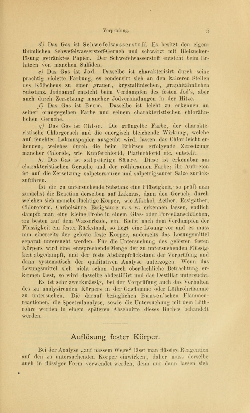 d) Das Gas ist Schwefelwasserstoff. Es besitzt den eigen- tümlichen Schwefelwasserstoff-Geruch und schwärzt mit Bleizucker* lösung getränktes Papier. Der Schwefelwasserstoff entsteht beim Er- hitzen von manchen Sulfiden. e) Das Gas ist Jod. Dasselbe ist charakterisirt durch seine prächtig violette Färbung, es condensirt sich an den käleeren Stellen des Kölbchens zu einer grauen, krystallinischen, graphitähnlichen Substanz. Joddampf entsteht beim Verdampfen des festen Jod's, aber auch durch Zersetzung mancher Jodverbindungen in der Hitze. f) Das Gas ist Brom. Dasselbe ist leicht zu erkennen an seiner orangegelben Farbe und seinem charakteristischen chlorähn- lichen Gerüche. cj) Das Gas ist Chlor. Die grüngelbe Farbe, der charakte- ristische Chlorgeruch und die energisch bleichende Wirkung, welche auf feuchtes Lakmuspapier ausgeübt wird, lassen das Chlor leicht er- kennen, welches durch die beim Erhitzen erfolgende Zersetzung mancher Chloride, wie Kupferchlorid, Platinchlorid etc. entsteht. h) Das Gas ist salpetrige Säure. Diese ist erkennbar am charakteristischen Gerüche und der rothbraunen Farbe; ihr Auftreten ist auf die Zersetzung salpetersaurer und salpetrigsaurer Salze zurück- zuführen. Ist die zu untersuchende Substanz eine Flüssigkeit, so prüft man zunächst die Reaction derselben auf Lakmus, dann den Geruch, durch welchen sich manche flüchtige Körper, wie Alkohol, Aether, Essigäther, Chloroform, Carbolsäure, Essigsäure u. s. w. erkennen lassen, endlich dampft man eine kleine Probe in einem Glas- oder Porcellanschälchen, am besten auf dem Wasserbade, ein. Bleibt nach dem Verdampfen der Flüssigkeit ein fester Rückstand, so liegt eine Lösung vor und es muss nun einerseits der gelöste feste Körper, anderseits das Lösungsmittel separat untersucht werden. Für die Untersuchung des gelösten festen Körpers wird eine entsprechende Menge der zu untersuchenden Flüssig- keit abgedampft, und der feste Abdampfrückstand der Vorprüfung und dann systematisch der qualitativen Analyse unterzogen. Wenn das Lösungsmittel sich nicht schon durch oberflächliche Betrachtung er- kennen lässt, so wird dasselbe abdestillirt und das Destillat untersucht. Es ist sehr zweckmässig, bei der Vorprüfung auch das Verhalten des zu analysirenden Körpers in der Gasflamme oder Löthrohrrlamme zu untersuchen. Die darauf bezüglichen Bunsen'schen Flammen- reactionen, die Spectralanalyse, sowie die Untersuchung mit dem Löth- rohre werden in einem späteren Abschnitte dieses Buches behandelt werden. Auflösung fester Körper. Bei der Analyse „auf nassem Wege lässt man flüssige Reagentien auf den zu untersuchenden Körper einwirken, daher muss derselbe auch in flüssiger Form verwendet werden, denn nur dann lassen sich