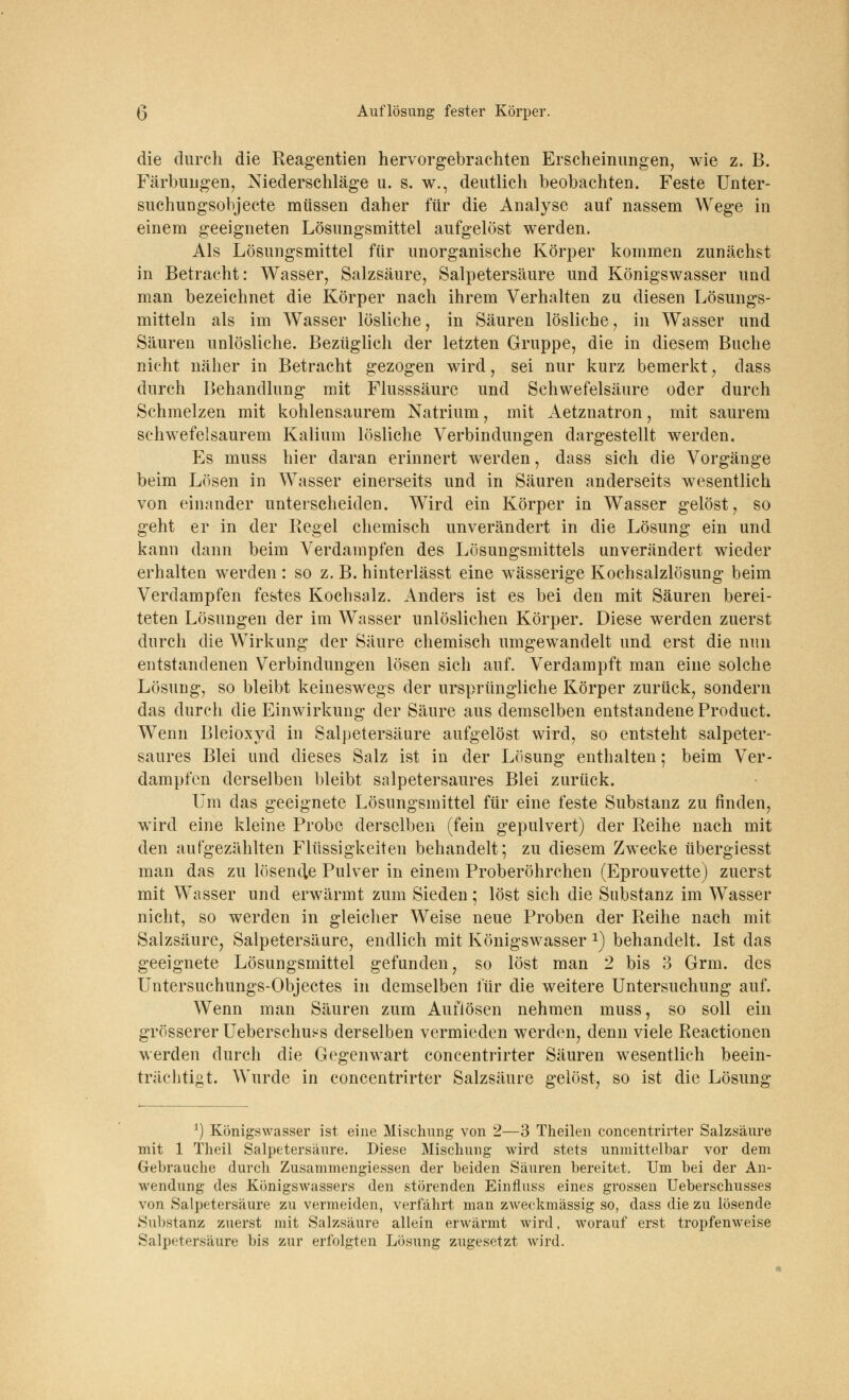 die durch die Reagentien hervorgebrachten Erscheinungen, wie z. B. Färbungen, Niederschläge u. s. w., deutlich beobachten. Feste Unter- suchungsobjecte müssen daher für die Analyse auf nassem Wege in einem geeigneten Lösungsmittel aufgelöst werden, Als Lösungsmittel für unorganische Körper kommen zunächst in Betracht: Wasser, Salzsäure, Salpetersäure und Königswasser und man bezeichnet die Körper nach ihrem Verhalten zu diesen Lösungs- mitteln als im Wasser lösliche, in Säuren lösliche, in Wasser und Säuren unlösliche. Bezüglich der letzten Gruppe, die in diesem Buche nicht näher in Betracht gezogen wird, sei nur kurz bemerkt, dass durch Behandlung mit Flusssäure und Schwefelsäure oder durch Schmelzen mit kohlensaurem Natrium, mit Aetznatron, mit saurem schwefelsaurem Kalium lösliche Verbindungen dargestellt werden. Es muss hier daran erinnert werden, dass sich die Vorgänge beim Lösen in Wasser einerseits und in Säuren anderseits wesentlich von einander unterscheiden. Wird ein Körper in Wasser gelöst, so geht er in der Regel chemisch unverändert in die Lösung ein und kann dann beim Verdampfen des Lösungsmittels unverändert wieder erhalten werden : so z. B. hinterlässt eine wässerige Kochsalzlösung beim Verdampfen festes Kochsalz. Anders ist es bei den mit Säuren berei- teten Lösungen der im Wasser unlöslichen Körper. Diese werden zuerst durch die Wirkung der Säure chemisch umgewandelt und erst die nun entstandenen Verbindungen lösen sich auf. Verdampft man eine solche Lösung, so bleibt keineswegs der ursprüngliche Körper zurück, sondern das durch die Einwirkung der Säure aus demselben entstandene Product. Wenn Bleioxyd in Salpetersäure aufgelöst wird, so entsteht salpeter- saures Blei und dieses Salz ist in der Lösung enthalten; beim Ver- dampfen derselben bleibt salpetersaures Blei zurück. Um das geeignete Lösungsmittel für eine feste Substanz zu finden, wird eine kleine Probe derselben (fein gepulvert) der Reihe nach mit den aufgezählten Flüssigkeiten behandelt; zu diesem Zwrecke übergiesst man das zu lösende Pulver in einem Proberöhrchen (Eprouvette) zuerst mit Wasser und erwärmt zum Sieden; löst sich die Substanz im Wasser nicht, so werden in gleicher Weise neue Proben der Reihe nach mit Salzsäure, Salpetersäure, endlich mit Königswasser 2) behandelt. Ist das geeignete Lösungsmittel gefunden, so löst man 2 bis 3 Grm. des Untersuchungs-Objectes in demselben für die weitere Untersuchung auf. Wenn man Säuren zum Auflösen nehmen muss, so soll ein grösserer Ueberschuss derselben vermieden werden, denn viele Reactionen werden durch die Gegenwart concentrirter Säuren wesentlich beein- trächtigt. Wurde in concentrirter Salzsäure gelöst, so ist die Lösung *) Königswasser ist eine Mischung von 2—3 Theilen concentrirter Salzsäure mit 1 Theil Salpetersaure. Diese Mischung wird stets unmittelbar vor dem Gebrauche durch Zusammengiessen der beiden Säuren bereitet. Um bei der An- wendung des Königswassers den störenden Einfluss eines grossen Ueberschusses von Salpetersäure zu vermeiden, verfährt man zweckmässig so, dass die zu lösende Substanz zuerst mit Salzsäure allein erwärmt wird, worauf erst tropfenweise Salpetersäure bis zur erfolgten Lösung zugesetzt wird.