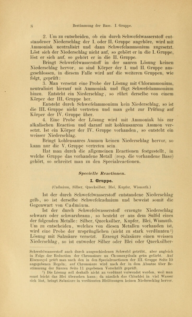 2. Um zu entscheiden, ob ein durch Schwefelwasserstoff ent- standener Niederschlag der I. oder IL Gruppe angehöre, wird mit Ammoniak neutralisirt und dann Schwefelammonium zugesetzt. Löst sich der Niederschlag nicht auf, so gehört er in die I. Gruppe, löst er sich auf, so gehört er in die IL Gruppe. Bringt Schwefelwasserstoff in der sauren Lösung keinen Niederschlag hervor, so sind Körper der I. und IL Gruppe aus- geschlossen, in diesem Falle wird auf die weiteren Gruppen, wie folgt, geprüft: 3. Man versetzt eine Probe der Lösung mit Chlorammonium, neutralisirt hierauf mit Ammoniak und fügt Schwefelammonium hinzu. Entsteht ein Niederschlag, so rührt derselbe von einem Körper der III. Gruppe her. Entsteht durch Schwefelammonium kein Niederschlag, so ist die III. Gruppe nicht vertreten und man geht zur Prüfung auf Körper der IV. Gruppe über. 4. Eine Probe der Lösung wird mit Ammoniak bis zur alkalischen Reaction und darauf mit kohlensaurem Amnion ver- setzt. Ist ein Körper der IV. Gruppe vorhanden, so entsteht ein weisser Niederschlag. Bringt kohlensaures Amnion keinen Niederschlag hervor, so kann nur die V. Gruppe vertreten sein. Hat man durch die allgemeinen Eeactionen festgestellt, in welche Gruppe das vorhandene Metall (resp. die vorhandene Base) gehört, so schreitet man zu den Specialreactionen. Specielle Reactionen. I. Gruppe. (Cadmium, Silber, Quecksilber, Blei, Kupfer, Wismuth.) Ist der durch Schwefelwasserstoff entstandene Niederschlag- gelb , so ist derselbe Schwefelcadmium und beweist somit die Gegenwart von Cadmium. Ist der durch Schwefelwasserstoff erzeugte Niederschlag- schwarz oder schwarzbraun, so besteht er aus dem Sulfid eines der folgenden Metalle: Silber, Quecksilber, Kupfer, Blei, Wismuth. Um zu entscheiden, welches von diesen Metallen vorhanden ist, wird eine Probe der ursprünglichen (nicht zu stark verdünnten1) Lösung mit Salzsäure versetzt. Erzeugt Salzsäure einen weissen Niederschlag, so ist entweder Silber oder Blei oder Quecksilber- Schwefelwasserstoff auch durch ausgeschiedenen Schwefel getrübt, aber zugleich in Folge der Reduction der Chromsäure zu Chiomoxydsalz grün gefärbt. Auf Eisenoxyd prüft man nach den in den Specialreactionen der III. Gruppe Seite 10 angegebenen Regeln; auf Chromsäure wird nach der in dem Absätze über Be- stimmung der Säuren Seite 11 gegebenen Vorschrift geprüft. r) Die Lösung soll deshalb nicht zu verdünnt verwendet werden, weil man sonst leicht das Blei übersehen kann ; da nämlich das Chlorblei in viel Wasser sich löst, bringt Salzsäure in verdünnten Bleilösungen keinen Niederschlag hervor.