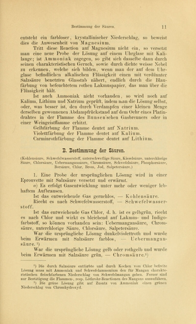 entsteht ein farbloser, krystallinischer Niederschlag-, so beweist dies die Anwesenheit von Magnesium. Tritt diese Reaction auf Magnesium nicht ein, so versetzt man eine neue Probe der Lösung auf einem Uhrglase mit Kali- lauge; ist Ammoniak zugegen, so gibt sich dasselbe dann durch seinen charakteristischen Geruch, sowie durch dichte weisse Nebel zu erkennen, welche sich bilden, wenn man der auf dem Uhr- glase befindlichen alkalischen Flüssigkeit einen mit verdünnter Salzsäure benetzten Glasstab nähert, endlich durch die Blau- färbung von befeuchtetem rothen Lakmuspapier, das man über die Flüssigkeit hält. Ist auch Ammoniak nicht vorhanden, so wird noch auf Kalium, Lithium und Natrium geprüft, indem man die Lösung selbst, oder, was besser ist, den durch Verdampfen einer kleinen Menge derselben gewonnenen Abdampfrückstand auf dem Oehr eines Platin- drahtes in der Flamme des Bunseirsehen Gasbrenners oder in einer Weingeistflamme erhitzt. Gelbfärbung der Flamme deutet auf Natrium. Violettfärbung der Flamme deutet auf Kalium. Carminrothfärbung der Flamme deutet auf Lithium. B. Bestimmung der Säuren. (Kohlensäure, Schwefelwasserstoff, unterschweflige Säure, Kieselsäure, unterchlorige Säure, Chlorsäure, Uebermangansänre, Chromsäure, Schwefelsäure, Phosphorsäure, Borsäure, Chlor, Brom, Jod, Salpetersäure.) 1. Eine Probe der ursprünglichen Lösung wrird in einer Eprouvette mit Salzsäure versetzt und erwärmt. a) Es erfolgt Gasentwicklung unter mehr oder weniger leb- haftem Aufbrausen. Ist das entweichende Gas geruchlos, — Kohlensäure. Riecht es nach Schwefelwasserstoff, — Schwefelwasser- stoff. Ist das entweichende Gas Chlor, d. h. ist es gelbgrün, riecht es nach Chlor und wirkt es bleichend auf Lakmus- und Indigo- farbstoff, so können vorhanden sein: Uebermangansänre, Chrom- säure, unterchlorige Säure, Chlorsäure, Salpetersäure. War die ursprüngliche Lösung dunkelviolettroth und wurde beim Erwärmen mit Salzsäure farblos, Ueberm an gan- säure. l) War die ursprüngliche Lösung gelb oder rothgelb und wurde beim Erwärmen mit Salzsäure grün, — Chrom säure.2) *) Die durch Salzsäure entfärbte und durch Kochen vom Chlor befreite Lösung muss mit Ammoniak und Schwefelammonium den für Mangan charakte- ristischen fleischfarbenen Niederschlag von Schwefelmangan geben. Ferner sind zur Bestätigung die Flammen-, resp. Löthrohr-Reactionen des Mangans auszuführen. 2) Die grüne Lösung gibt auf Zusatz von Ammoniak einen grünen Niederschlag von Chromhydroxyd.
