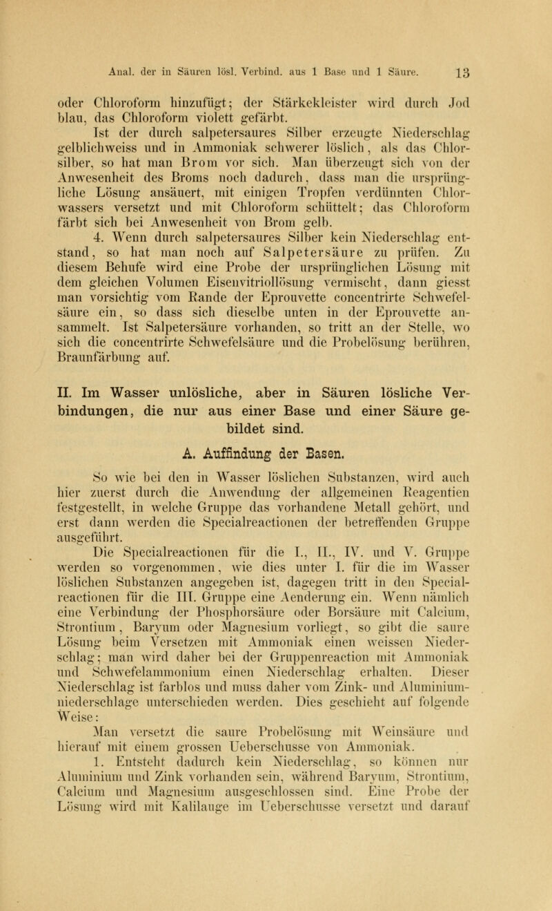 oder Chloroform hinzufügt; der Stärkekleister wird durch Jod blau, das Chloroform violett gefärbt. Ist der durch salpetersaures Silber erzeugte Niederschlag gelblichweiss und in Ammoniak schwerer löslich, als das Chlor- silber, so hat man Brom vor sich. Man überzeugt sich von der Anwesenheit des Broms noch dadurch, dass man die ursprüng- liche Lösung ansäuert, mit einigen Tropfen verdünnten Chlor- wassers versetzt und mit Chloroform schüttelt; das Chloroform färbt sich bei Anwesenheit von Brom gelb. 4. Wenn durch salpetersaures Silber kein Niederschlag ent- stand, so hat man noch auf Salpetersäure zu prüfen. Zu diesem Behufe wird eine Probe der ursprünglichen Lösung mit dem gleichen Volumen Eisenvitriollösung vermischt, dann giesst man vorsichtig vorn Rande der Eprouvette concentrirte Schwefel- säure ein, so dass sich dieselbe unten in der Eprouvette an- sammelt. Ist Salpetersäure vorhanden, so tritt an der Stelle, wo sich die concentrirte Schwefelsäure und die Probelösung berühren, Braunfärbung auf. IL Im Wasser unlösliche, aber in Säuren lösliche Ver- bindungen, die nur aus einer Base und einer Säure ge- bildet sind. A. Auffindung der Basen. So wie bei den in Wasser löslichen Substanzen, wird auch hier zuerst durch die Anwendung der allgemeinen Reagentien festgestellt, in welche Gruppe das vorhandene Metall gehört, und erst dann werden die Specialreactionen der betreffenden Gruppe ausgeführt. Die Specialreactionen für die L, IL, IV. und V. Gruppe werden so vorgenommen, wie dies unter I. für die im Wasser löslichen Substanzen angegeben ist, dagegen tritt in den Special- reactionen für die III. Gruppe eine Aenderung ein. Wenn nämlich eine Verbindung der Phosphorsäure oder Borsäure mit Calcium, Strontium , Baryum oder Magnesium vorliegt, so gibt die saure Lösung beim Versetzen mit Ammoniak einen weissen Nieder- schlag; man wird daher bei der Gruppenreaction mit Ammoniak und Schwefelammonium einen Niederschlag erhalten. Dieser Niederschlag ist farblos und muss daher vom Zink- und Aluminium- niederschlage unterschieden werden. Dies geschieht auf folgende Weise: Man versetzt die saure Probelösung mit Weinsäure und hierauf mit einem grossen Ueberschusse von Ammoniak. 1. Entsteht dadurch kein Niederschlag, so können nur Aluminium und Zink vorhanden sein, während Baryum, Strontium, Calcium und Magnesium ausgeschlossen sind. Eine Probe der Lösung wird mit Kalilauge im Ueberschusse versetzt und darauf