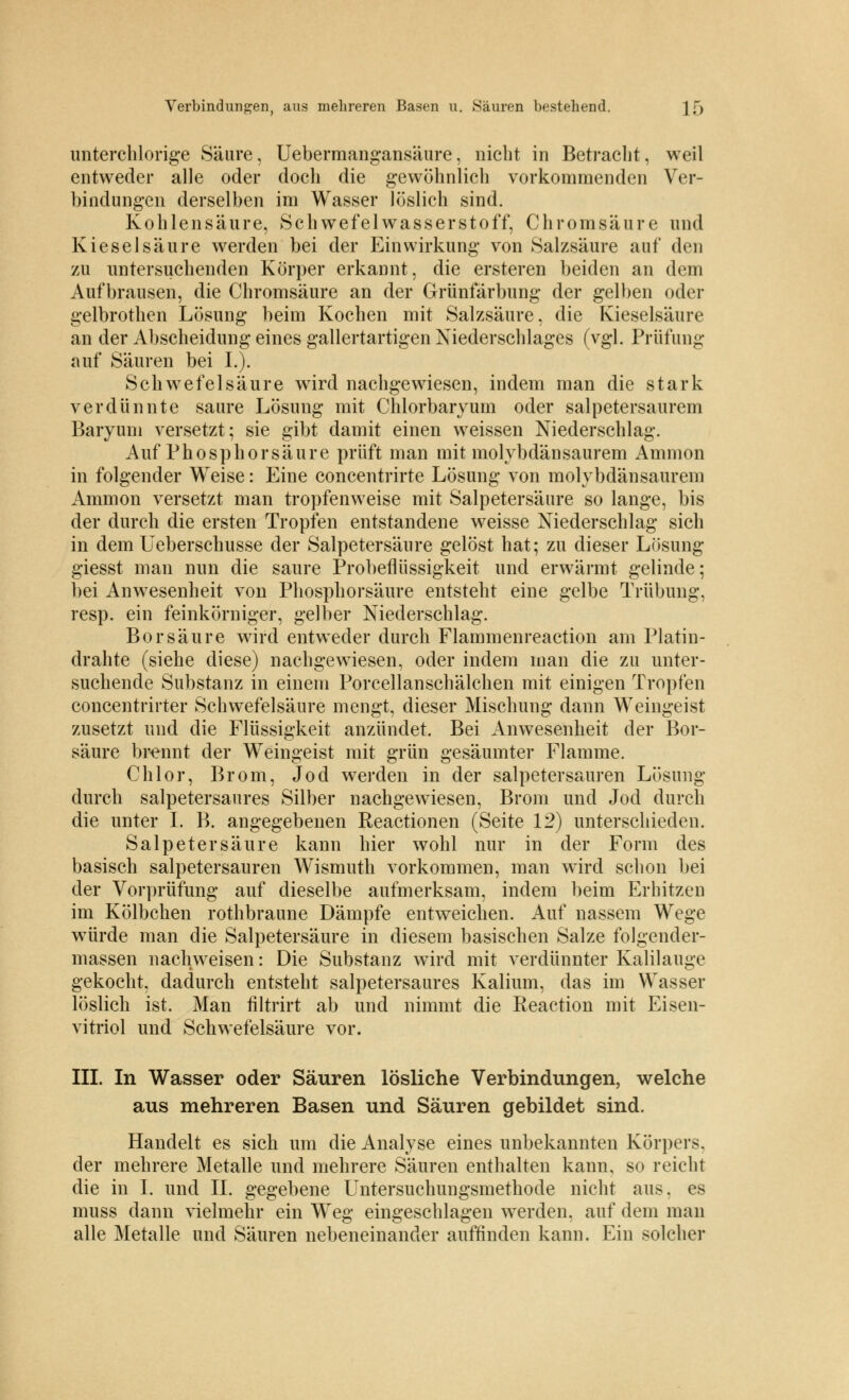 unterchlorige Säure, Uebermangansäure, nicht in Betracht, weil entweder alle oder doch die gewöhnlich vorkommenden Ver- bindungen derselben im Wasser löslich sind. Kohlensäure, Schwefelwasserstoff, Chromsäure und Kieselsäure werden bei der Einwirkung von Salzsäure auf den zu untersuchenden Körper erkannt, die ersteren beiden an dem Aufbrausen, die Chromsäure an der Grünfärbung der gelben oder gelbrothen Lösung beim Kochen mit Salzsäure, die Kieselsäure an der Abscheidung eines gallertartigen Niederschlages (vgl. Prüfung auf Säuren bei L). Schwefelsäure wird nachgewiesen, indem man die stark verdünnte saure Lösung mit Chlorbaryum oder salpetersaurem Baryum versetzt; sie gibt damit einen weissen Niederschlag. Auf Phosphor säure prüft man mit molybdänsaurem Amnion in folgender Weise: Eine concentrirte Lösung von molybdänsaurem Ammon versetzt man tropfenweise mit Salpetersäure so lange, bis der durch die ersten Tropfen entstandene weisse Niederschlag sich in dem Ueberschusse der Salpetersäure gelöst hat; zu dieser Lösung giesst man nun die saure Probeflüssigkeit und erwärmt gelinde; bei Anwesenheit von Phosphorsäure entsteht eine gelbe Trübung, resp. ein feinkörniger, gelber Niederschlag. Borsäure wird entweder durch Flammenreaction am Platin- drahte (siehe diese) nachgewiesen, oder indem man die zu unter- suchende Substanz in einem Porcellanschälchen mit einigen Tropfen concentrirter Schwefelsäure mengt, dieser Mischung dann Weingeist zusetzt und die Flüssigkeit anzündet. Bei Anwesenheit der Bor- säure brennt der Weingeist mit grün gesäumter Flamme. Chlor, Brom, Jod werden in der salpetersauren Lösung durch salpetersaures Silber nachgewiesen, Brom und Jod durch die unter I. B. angegebenen Reactionen (Seite 12) unterschieden. Salpetersäure kann hier wohl nur in der Form des basisch salpetersauren Wismuth vorkommen, man wird schon bei der Vorprüfung auf dieselbe aufmerksam, indem beim Erhitzen im Kölbchen rothbraune Dämpfe entweichen. Auf nassem Wege würde man die Salpetersäure in diesem basischen Salze folgender- massen nachweisen: Die Substanz wird mit verdünnter Kalilauge gekocht, dadurch entsteht salpetersaures Kalium, das im Wasser löslich ist. Man filtrirt ab und nimmt die Eeaction mit Eisen- vitriol und Schwefelsäure vor. III. In Wasser oder Säuren lösliche Verbindungen, welche aus mehreren Basen und Säuren gebildet sind. Handelt es sich um die Analyse eines unbekannten Körpers, der mehrere Metalle und mehrere Säuren enthalten kann, so reicht die in I. und II. gegebene Untersuchungsmethode nicht aus, es muss dann vielmehr ein Weg eingeschlagen werden, auf dem man alle Metalle und Säuren nebeneinander auffinden kann. Ein solcher