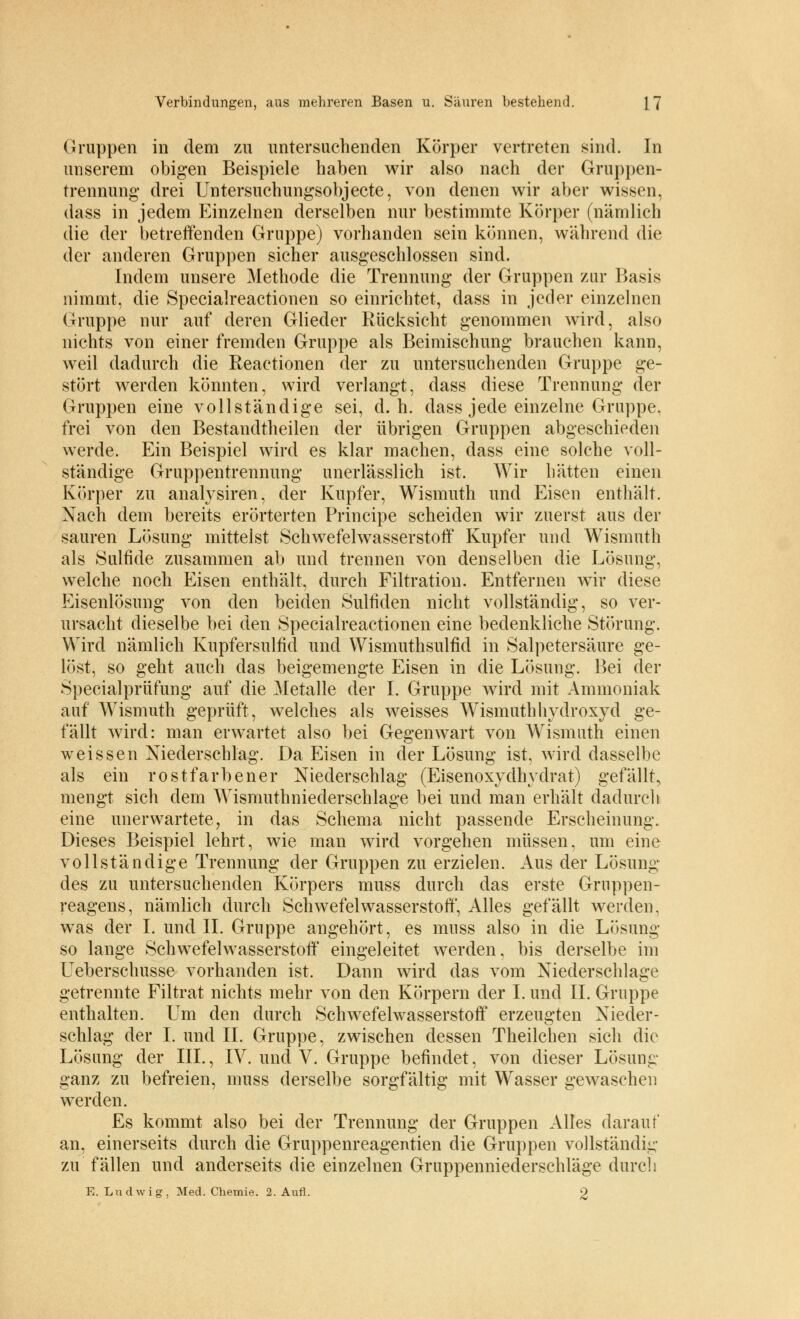 Gruppen in dem zu untersuchenden Körper vertreten sind. In unserem obigen Beispiele haben wir also nach der Gruppen- trennung' drei Untersuchungsobjecte, von denen wir aber wissen, dass in jedem Einzelnen derselben nur bestimmte Körper (nämlich die der betreffenden Gruppe) vorhanden sein können, während die der anderen Gruppen sicher ausgeschlossen sind. Indem unsere Methode die Trennung der Gruppen zur Basis nimmt, die Specialreactionen so einrichtet, dass in jeder einzelnen Gruppe nur auf deren Glieder Rücksicht genommen wird, also nichts von einer fremden Gruppe als Beimischung brauchen kann, weil dadurch die Reactionen der zu untersuchenden Gruppe ge- stört werden könnten, wird verlangt, dass diese Trennung der Gruppen eine vollständige sei, d.h. dass jede einzelne Gruppe, frei von den Bestandtheilen der übrigen Gruppen abgeschieden werde. Ein Beispiel wird es klar machen, dass eine solche voll- ständige Gruppentrennung unerlässlich ist. Wir hätten einen Körper zu analysiren, der Kupfer, Wismuth und Eisen enthält. Nach dem bereits erörterten Principe scheiden wir zuerst aus der sauren Lösung mittelst Schwefelwasserstoff Kupfer und Wismuth als Sulfide zusammen ab und trennen von denselben die Lösung, welche noch Eisen enthält, durch Filtration. Entfernen wir diese Eisenlösung von den beiden Sulfiden nicht vollständig, so ver- ursacht dieselbe bei den Specialreactionen eine bedenkliche Störung. Wird nämlich Kupfersulfid und VVismuthsulfid in Salpetersäure ge- löst, so geht auch das beigemengte Eisen in die Lösung. Bei der Specialprüfung auf die Metalle der I. Gruppe wird mit Ammoniak auf Wismuth geprüft, welches als weisses Wismuthhydroxyd ge- fällt wird: man erwartet also bei Gegenwart von Wismuth einen weissen Niederschlag. Da Eisen in der Lösung ist, wird dasselbe als ein rostfarbener Niederschlag (Eisenoxydhydrat) gefällt, mengt sich dem Wisniuthniederschlage bei und man erhält dadurch eine unerwartete, in das Schema nicht passende Erscheinung. Dieses Beispiel lehrt, wie man wird vorgehen müssen, um eine vollständige Trennung der Gruppen zu erzielen. Aus der Lösung des zu untersuchenden Körpers muss durch das erste Gruppen- reagens, nämlich durch Schwefelwasserstoff, Alles gefällt werden. was der I. und IL Gruppe angehört, es muss also in die Lösung so lange Schwefelwasserstoff eingeleitet werden, bis derselbe im Ueberschusse vorhanden ist. Dann wird das vom Niederschlage getrennte Filtrat nichts mehr von den Körpern der I. und IL Gruppe enthalten. Um den durch Schwefelwasserstoff erzeugten Nieder- schlag der I. und IL Gruppe, zwischen dessen Theilchen sich die Lösung der III., IV. und V. Gruppe befindet, von dieser Lösung ganz zu befreien, muss derselbe sorgfältig mit Wasser gewaschen werden. Es kommt also bei der Trennung der Gruppen Alles darauf an, einerseits durch die Gruppenreagentien die Gruppen vollständig zu fällen und anderseits die einzelnen Gruppenniederschläge durch E. Ludwig, Med. Chemie. 2. Aufl. 2