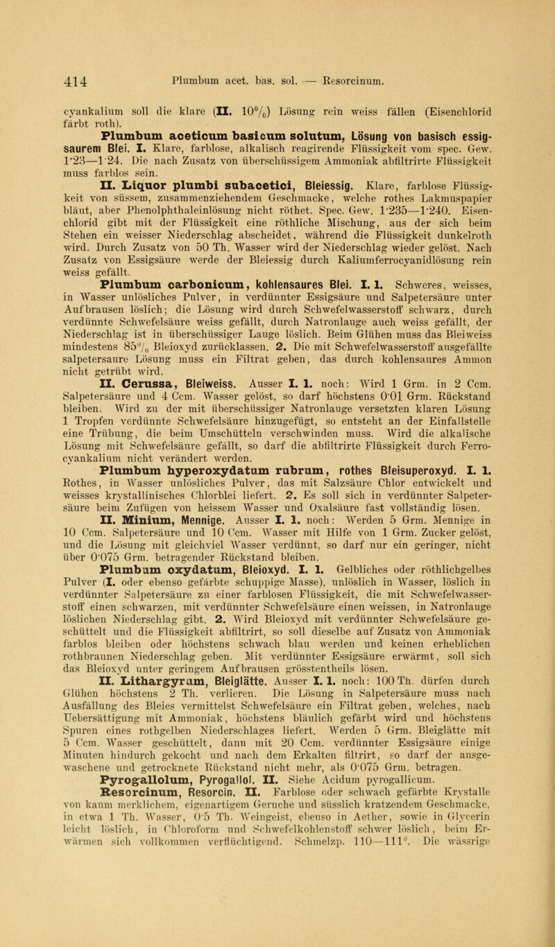 cyankalium soll die klare (II. 10%) Lösung rein weiss fällen (Eisenchlorid färbt rotb). Plumbum aceticum basicum solutum, Lösung von basisch essig- saurem Blei. I. Klare, farblose, alkalisch reagirende Flüssigkeit vom spec. Gew. 1*23—1'24. Die nach Zusatz von überschüssigem Ammoniak abfiltrirte Flüssigkeit muss farblos sein. II. Liquor plumbi subacetici, Bleiessig. Klare, farblose Flüssig- keit von süssem, zusammenziehendem Geschmacke, welche rothes Lakmuspapier bläut, aber Phenolphthaleinlösung nicht röthet. Spec. Gew. 1*235—1'240. Eisen- chlorid gibt mit der Flüssigkeit eine röthliche Mischung, aus der sich beim Stehen ein weisser Niederschlag abscheidet, während die Flüssigkeit dunkelroth wird. Durch Zusatz von 50 Th. Wasser wird der Niederschlag wieder gelöst. Nach Zusatz von Essigsäure werde der Bleiessig durch Kaliumferrocyanidlösung rein weiss gefällt. Plumbum carbonicum, kohlensaures Blei. 1.1. Schweres, weisses, in Wasser unlösliches Pulver, in verdünnter Essigsäure und Salpetersäure unter Aufbrausen löslich; die Lösung wird durch Schwefelwasserstoff schwarz, durch verdünnte Schwefelsäure weiss gefällt, durch Natronlauge auch weiss gefällt, der Niederschlag ist in überschüssiger Lauge löslich. Beim Glühen muss das Bleiweiss mindestens 85°/() Bleioxyd zurücklassen. 2. Die mit Schwefelwasserstoff ausgefällte salpetersaure Lösung muss ein Filtrat geben, das durch kohlensaures Ammon nicht getrübt wird. II. Cerussa, Bleiweiss. Ausser I. 1. noch: Wird 1 Grm. in 2 Ccm. Salpetersäure und 4 Ccm. Wasser gelöst, so darf höchstens 0*01 Grm. Rückstand bleiben. Wird zu der mit überschüssiger Natronlauge versetzten klaren Lösung 1 Tropfen verdünnte Schwefelsäure hinzugefügt, so entsteht an der Einfallstelle eine Trübung, die beim Umschütteln verschwinden muss. Wird die alkalische Lösung mit Schwefelsäure gefällt, so darf die abfiltrirte Flüssigkeit durch Ferro- cyankalium nicht verändert werden. Plumbum hyperoxydatum rubrum, rothes Bleisuperoxyd. I. 1. Rothes, in Wasser unlösliches Pulver, das mit Salzsäure Chlor entwickelt und weisses krystallinisches Chlorblei liefert. 2. Es soll sich in verdünnter Salpeter- säure beim Zufügen von heissem Wasser und Oxalsäure fast vollständig lösen. II. Minium, Mennige. Ausser I. 1. noch: Werden 5 Grm. Mennige in 10 Ccm. Salpetersäure und 10 Ccm. Wasser mit Hilfe von 1 Grm. Zucker gelöst, und die Lösung mit gleichviel Wasser verdünnt, so darf nur ein geringer, nicht über 0*075 Grm. betragender Rückstand bleiben. Plumbum oxydatum, Bleioxyd. I. 1. Gelbliches oder röthlichgelbes Pulver (I. oder ebenso gefärbte schuppige Masse), unlöslich in Wasser, löslich in verdünnter Salpetersäure zu einer farblosen Flüssigkeit, die mit Schwefelwasser- stoff einen schwarzen, mit verdünnter Schwefelsäure einen weissen, in Natronlauge löslichen Niederschlag gibt. 2. Wird Bleioxyd mit verdünnter Schwefelsäure ge- schüttelt und die Flüssigkeit abfiltrirt, so soll dieselbe auf Zusatz von Ammoniak farblos bleiben oder höchstens schwach blau werden und keinen erheblichen rothbraunen Niederschlag geben. Mit verdünnter Essigsäure erwärmt, soll sich das Bleioxyd unter geringem Aufbrausen grösstentheils lösen. II. Lithargyriim, Bleiglätte. Ausser I. 1. noch: 100 Th. dürfen durch Glühen höchstens 2 Th. verlieren. Die Lösung in Salpetersäure muss nach Ausfällung des Bleies vermittelst Schwefelsäure ein Filtrat geben, welches, nach Uebersättlgung mit Ammoniak, höchstens bläulich gefärbt wird und höchstens Spuren eines rothgelben Niederschlages liefert. Werden 5 Grm. Bleiglätte mit 5 Ccm. Wasser geschüttelt, dann mit 20 Ccm. verdünnter Essigsäure einige Minuten hindurch gekocht und nach dem Erkalten filtrirt, so darf der ausge- waschene und getrocknete Rückstand nicht mehr, als 0*075 Grm. betragen. Pyrogallolum, Pyrogallol. II. Siehe Acidum pyrogallicum. Resorcinum, Resorcin. II. Farblose oder schwach gefärbte Krystalle von kaum merklichem, eigenartigem Gerüche und süsslich kratzendem Geschmacke, in etwa 1 Th. AVasser, 0*5 Th. Weingeist, ebenso in Aether, sowie in Glycerin Leicht löslich, in Chloroform und Schwefelkohlenstoff schwer löslich, beim Er- wärmen sich vollkommen verflüchtigend. Schmelzp. 110—111°. Die wässrige