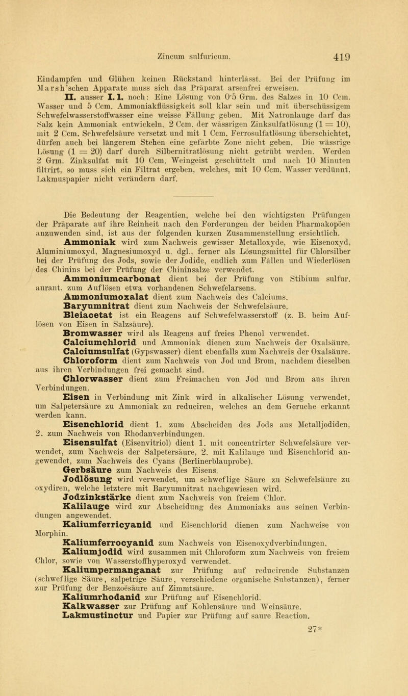 Eindampfen und Glühen keinen Rückstand hinterlässt. Bei der Prüfung im M arsh'schen Apparate muss sich das Präparat arsenfrej erweisen. II. ausser 1.1. noch: Eine Lösung von 0*5 Grm. des Salzes in 10 Ocm. Wasser und 5 Gern. Ammoniakflüssigkeit soll klar sein und mit überschüssigem Schwefelwasserstoffwasser eine weisse Fällung geben. Mit Natronlauge darf das Salz kein Ammoniak entwickeln. 2 ('cm. der wässrigen Zinksulfatlösung (1 = 10), mit 2 Ccm. Schwefelsäure versetzt und mit 1 Ccm. Ferrosulfatlösung überschichtet, dürfen auch bei längerem Stehen eine gefärbte Zone nicht geben. Die wässrige Lösung (1 = 20) darf durch Silbernitratlösung nicht getrübt werden. Werden 2 Grm. Zinksulfat mit 10 Ccm. Weingeist geschüttelt und nach 10 Minuten filtrirt, so muss sich ein Filtrat ergeben, welches, mit 10 Ccm. Wasser verdünnt. Lakmuspapier nicht verändern darf. Die Bedeutung der Reagentien, welche bei den wichtigsten Prüfungen der Präparate auf ihre Reinheit nach den Forderungen der beiden Pharmakopoen anzuwenden sind, ist aus der folgenden kurzen Zusammenstellung ersichtlich. Ammoniak wird zum Nachweis gewisser Metalloxyde, wie Eisenoxyd, Aluminiumoxyd, Magnesiumoxyd u. dgl., ferner als Lösungsmittel für Chlorsilber bei der Prüfung des Jods, sowie der Jodide, endlich zum Fällen und Wiederlösen des Chinins bei der Prüfung der Chininsalze verwendet. Ammoniumcarbonat dient bei der Prüfung von Stibium sulfur. aurant. zum Auflösen etwa vorhandenen Schwefelarsens. Ammoniumoxalat dient zum Nachweis des Calciums. Baryumnitrat dient zum Nachweis der Schwefelsäure. Sleiacetat ist ein Reagens auf Schwefelwasserstoff (z. B. beim Auf- lösen von Eisen in Salzsäure). Bromwasser wird als Reagens auf freies Phenol verwendet. Calciumchlorid und Ammoniak dienen zum Nachweis der Oxalsäure. Calciumsulfat (Gypswasser) dient ebenfalls zum Nachweis der Oxalsäure. Chloroform dient zum Nachweis von Jod und Brom, nachdem dieselben aus ihren Verbindungen frei gemacht sind. Chlorwasser dient zum Freimachen von Jod und Brom aus ihren Verbindungen. Eisen in Verbindung mit Zink wird in alkalischer Lösung verwendet, um Salpetersäure zu Ammoniak zu reduciren, welches an dem Gerüche erkannt werden kann. Eisenchlorid dient 1. zum Abscheiden des Jods aus Metalljodiden, 2. zum Nachweis von Rhodanverbindungen. Eisensulfat (Eisenvitriol) dient 1. mit concentrirter Schwefelsäure ver- wendet, zum Nachweis der Salpetersäure, 2. mit Kalilauge und Eisenchlorid an- gewendet, zum Nachweis des Cyans (Berlinerblauprobe). Gerbsäure zum Nachweis des Eisens. Jodlösung' wird verwendet, um schweflige Säure zu Schwefelsäure zu oxydiren, welche letztere mit Baiwumnitrat nachgewiesen wird. Jodzinkstärke dient zum Nachweis von freiem Chlor. Kalilauge wird zur Abscheidung des Ammoniaks aus seinen Verbin- dungen angewendet. Kaliumferricyanid und Eisenchlorid dienen zum Nachweise von Morphin. Kaliumferrocyanid zum Nachweis von Eisenoxj^dVerbindungen. Kaliumjodid wird zusammen mit Chloroform zum Nachweis von freiem Chlor, sowie von Wasserstoffhyperoxyd verwendet. Kaliumpermanganat zur Prüfung auf reducirende Substanzen (schweflige Säure, salpetrige Säure, verschiedene organische Substanzen), ferner zur Prüfung der Benzoesäure auf Zimmtsäure. Kaliumrhodanid zur Prüfung auf Eisenchlorid. Kalkwasser zur Prüfung auf Kohlensäure und Weinsäure. Lakmustinctur und Papier zur Prüfung auf saure Reaction. 27*