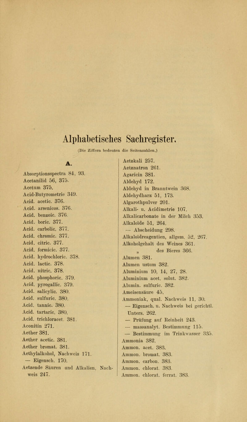 Alphabetisches Sachregister. (Die Ziffern bedeuten die Seitenzahlen.) A. Absorptionsspectra 84, 93. Acetanilid 56, 375. Acetum 375. Acid-Butyrometrie 349. Acid. acetic. 376. Acid. arsenicos. 376. Acid. benzoic. 376. Acid. boric. 377. Acid. carbolic. 377. Acid. chromic. 377. Acid. citric. 377. Acid. formicic. 377. Acid. hydrochloric. 378. Acid. lactic. 378. Acid. nitric. 378. Acid. phosphoric. 379. Acid. pyrogallic. 379. Acid. salicylic. 380. Acid. sulfuric. 380. Acid. tannic. 380. Acid. tartaric. 380. Acid. trichloracet. 381. Aconitin 271. Aether 381. Aether acetic. 381. Aether bromat. 381. Aethylalkohol, Nachweis 171. — Eigensch. 170. Aetzende Säuren and Alkalien, Nach- weis 247. Aetzkali 257. Aetznatron 261. Agaricin 381. Aldehyd 172. Aldehyd in Branntwein 368. Aldehydharz 51, 173. Algarothpulver 201. Alkali- u. Acidimetrie 107. Alkalicarbonate in der Milch 353. Alkalose 51, 264. — Abscheidung 298. Alkalo'idreagentien, allgem. 52, 267. Alkoholgehalt des Weines 361. „ des Bieres 366. Alumen 381. Alumen ustum 382. Aluminium 10, 14, 27, 28. Aluminium acet. solut. 382. Alumni, sulfuric. 382. Ameisensäure 45. Ammoniak, quäl. Nachweis 11, 30. — Eigensch. u. Nachweis bei gerichtl. Unters. 262. — Prüfung auf Reinheit 243. — massanalyt. Bestimmung 115. — Bestimmung im Trinkwasser 335. Ammonia 382. Ammon. acet. 383. Ammon. bromat. 383. Ammon. carbon. 383. Ammon. chlorat. 383. Ammon. chlorat. ferrat. 383.