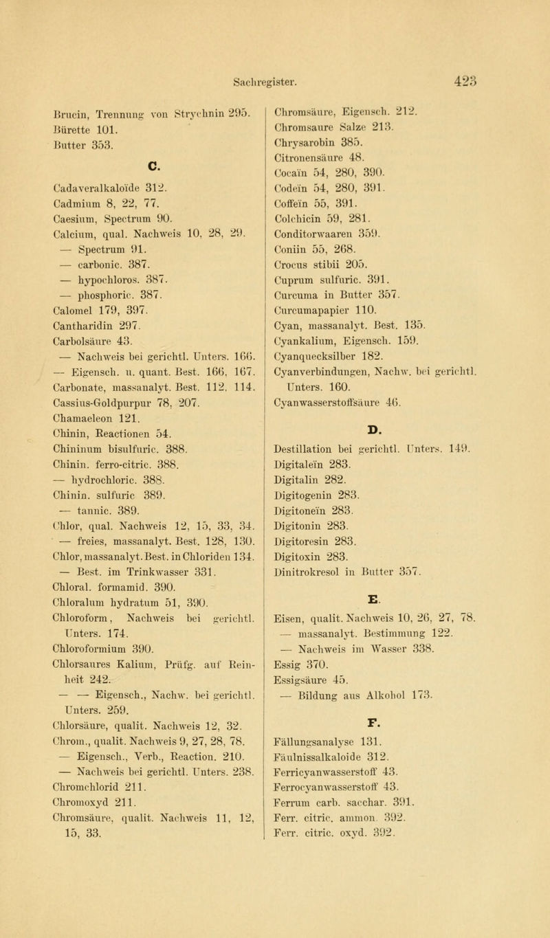Brucin, Trennung von Strychnin 2'.).). Bürette 101. Butter 353. C. Cadaveralkaloi'de 312. Cadmium 8, 22, 77. Caesium, Spectrum 90. Calcium, quäl. Nachweis 10, 28, 29. — Spectrum 91. — carbonic. 387. — hypoehloros. 387. — phosphoric. 387. Calomel 179, 397. Cantharidin 297. Carbolsäure 43. — Nachweis bei gerichtl. Unters. 166. — Eigensch. u. quant. Best. 166, 167. Carbonate, massanalyt. Best. 112, 114. Cassius-Goldpurpur 78, 207. Chamaeleon 121. Chinin, Reactionen 54. Chininum bisulfuric. 388. Chinin, ferro-citric. 388. — hydrochloric. 388. Chinin, sulfuric 389. — tannic. 389. Chlor, quäl. Nachweis 12, 15, 33, 34. — freies, massanalyt. Best. 128, 130. Chlor, massanalyt. Best, in Chloriden 134. — Best, im Trinkwasser 331. Chloral. formamid. 390. Chloralum hydratum 51, 390. Chloroform, Nachweis bei gerichtl. Unters. 174. Chloroformium 390. Chlorsaures Kalium, Priifg. auf Rein- heit 242. — — Eigensch., Nachw. bei gerichtl. Unters. 259. Chlorsäure, qualit. Nachweis 12, 32. Chrom., qualit. Nachweis 9, 27, 28, 78. — Eigensch., Verb., Reaction. 210. — Nachweis bei gerichtl. Unters. 238. Chromchlorid 211. Chromoxyd 211. Chromsäure, qualit. Nachweis 11, 12, 15, 33. Chromsäure, Eigensch. 212. Chromsaure Salze 213. Chrysarobin 385. Citronensäure 48. Cocain 54, 280, 390. Codein 54, 280, 391. Coffein 55, 391. Colchicin 59, 281. Conditorwaaren 359. Coniin 55, 268. Crocus stibii 205. Cuprum sulfuric. 391. Curcuma in Butter 357. Curcumapapier 110. Cyan, massanalyt. Best. 135. Cyankalium, Eigensch. 159. Cyanquecksilber 182. Cyanverbindungen, Nachw. bei gerichtl. Unters. 160. Cyan wasserstoffsäure 46. D. Destillation bei gerichtl. Unters. 149. Digitalem 283. Digitalin 282. Digitogenin 283. Digitonem 283. Digitonin 283. Digitoresin 283. Digitoxin 283. Dinitrokresol in Butter 357. Eisen, qualit. Nachweis 10, 26, 27, 78. — massanalyt. Bestimmung 122. — Nachweis im Wasser 338. Essig 370. Essigsäure 45. — Bildung aus Alkohol 173. F. Fällungsanalyse 131. Fäulnissalkaloide 312. Ferricyanwasserstoff 43. Ferrocyanwasserstoff 43. Ferrum carb. sacchar. 391. Ferr. citric. ammon. 392. Ferr. citric. oxvd. 392.