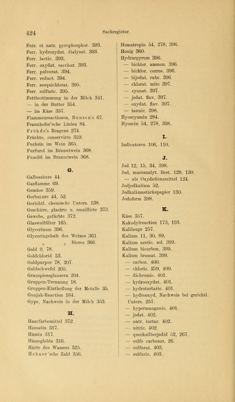 Ferr. et natr. pyrophosphor. 393. Ferr. hydroxydat. dialysat. 393. Ferr. lactic. 393. Ferr. oxydat. saccliar. 393. Ferr. pulverat. 394. Ferr. reduct. 394. Ferr. sesquichlorat. 395. Ferr. sulfuric. 395. Fettbestimnmng in der Milch 341. — in der Butter 354. — im Käse 357. Flammenreactionen, Bunsen's 67. Fraunhofer'sehe Linien 84. Fröhde's Reagens 274. Früchte, conservirte 359. Fuchsin im Wein 365. Furfurol im Branntwein 368. Fuselöl im Branntwein 368. G. Gallussäure 44. Gasflamme 69. Gemüse 359. Gerbsäure 44, 52. Gerichtl. chemische Unters. 138. Geschirre, glasirte u. emaillirte 373. Gewebe, gefärbte 372. Glaswollfilter 165. Glycerinum 396. Glyceringehalt des Weines 361. „ „ Bieres 366. Gold 9, 78. Goldchlorid 53. Goldpurpur 78, 207. Goldschwefel 205. Grauspiessglanzerz 204. Gruppen-Trennung 18. Gruppen-Eintheilung der Metalle 35. Guajak-Reaction 164. Gyps, Nachweis in der Milch 353. H. Haarfärbemittel 372. Hämatin 317. Hämin 317. Hämoglobin 316. Härte des Wassers 325. Hehn er'sehe Zahl 356. Homatropin 54, 278, 396. Honig 360. Hydrargyrum 396. — bichlor. ammon. 396. — bichlor. corros. 396. — bijodat. rubr. 396. — chlorat. mite 397. — cyanat. 397. — jodat. flav. 397. — oxydat. flav. 397. — tannic. 398. Hyoscyamin 284. Hyoscin 54, 278, 398. I. Indicatoren 106, 110. J. Jod 12, 15, 34, 398. Jod, massanalyt. Best. 128, 130. — als Oxydationsmittel 124. Jodjodkalium 52. Jodkaliumstärkepapier 130. Jodoform 398. K. Käse 357. Kakodylreaction 173, 193. Kalilauge 257. Kalium 11, 30, 89. Kalium acetic. sol. 399. Kalium bicarbon. 399. Kalium bromat. 399. — carbon. 400. — chloric. 259, 400. — dichromic. 401. — hydrooxydat. 401. — hydrotartaric. 401. — hydrooxyd, Nachweis bei gerichtl. Unters. 257. — hypermanganic. 401. — jodat. 402. — natr. tartar. 402. — nitric. 402. — quecksilberjodid 52, 267. — sulfo carbonat. 26. — sulfurat. 403. — sulfuric. 403.