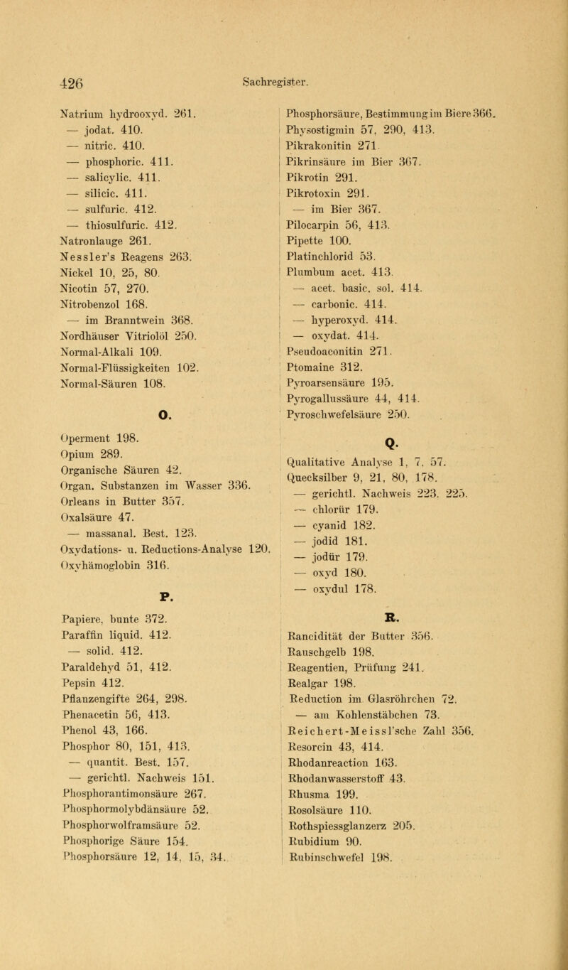 Natrium hydrooxyd. 261. — jodat. 410. — nitric. 410. — phosphoric. 411. — salicylic. 411. — silicic. 411. — sulfuric. 412. — thiosulfuric. 412. Natronlauge 261. Nessler's Reagens 263. Nickel 10, 25, 80. Nicotin 57, 270. Nitrobenzol 168. — im Branntwein 368. Nordhäuser VitriolÖl 250. Normal-Alkali 109. Normal-Flüssigkeiten 102. Normal-Säuren 108. o. Operment 198. Opium 289. Organische Säuren 42. Organ. Substanzen im Wasser 336. Orleans in Butter 357. Oxalsäure 47. — massanal. Best. 123. Oxydations- u. Reductions-Analyse 120. Oxyhämoglobin 316. P. Papiere, bunte 372. Paraffin liquid. 412. — solid. 412. Paraldehyd 51, 412. Pepsin 412. Pflanzengifte 264, 298. Phenacetin 56, 413. Phenol 43, 166. Phosphor 80, 151, 413. — quantit. Best. 157. — gerichtl. Nachweis 151. Phosphorantimonsäure 267. Phosphormolybdänsäure 52. Phosphorwolframsäure 52. Phosphorige Säure 154. Phosphorsäure 12, 14, 15, 34. Phosphorsäure, Bestimmung im Biere 366. i Physostigmin 57. 290, 413. Pikrakonitin 271. ! Pikrinsäure im Bier 367. ! Pikrotin 291. Pikrotoxin 291. — im Bier 367. Pilocarpin 56, 413. i Pipette 100. j Platinchlorid 53. | Plumbum acet. 413. — acet. basic. sol. 414. — carbonic. 414. — hyperoxyd. 414. — oxydat. 414. Pseudoaconitin 271. Ptomaine 312. J Pyroarsensäure 195. Pyrogallussäure 44, 414. Pyroschwefelsäure 250. Q- Qualitative Analyse 1, 7. 57. Quecksilber 9, 21, 80, 178. — gerichtl. Nachweis 223. 225. — chlorür 179. — Cyanid 182. — Jodid 181. — jodür 179. — oxyd 180. — oxydul 178. R. Rancidität der Butter 356. ' Rauschgelb 198. - Reagentien, Prüfung 241. Realgar 198. Reduction im Glasröhrchen 72. — am Kohlenstäbchen 73. Reichert-Meissl'sche Zahl 356. Resorcin 43, 414. Rhodanreaction 163. RhodanwasserstofF 43. Rhusma 199. ; Rosolsäure 110. Rothspiessglanzerz 205. Rubidium 90. Rubinschwefel 198.