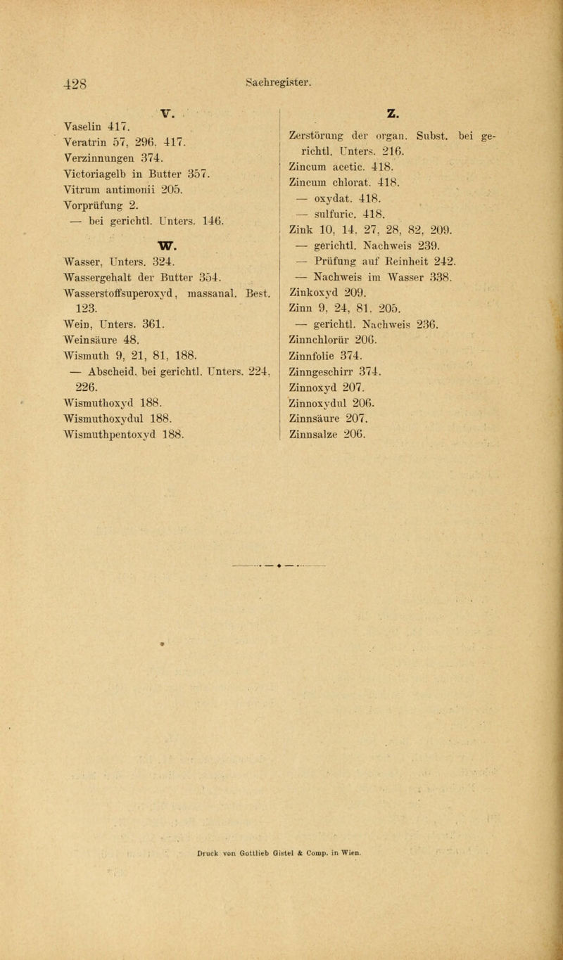 V. Vaselin 417. Veratrin 57, 296. 417. Verzinnungen 374. Victoriagelb in Butter 357. Vitrum antimonii 205. Vorprüfung 2. — bei gerichtl. Unters. 146. W. Wasser, Unters. 324. Wassergehalt der Butter 354. Wasserstoffsuperoxyd, massanal. Best. 123. Wein, Unters. 361. Weinsäure 48. Wismuth 9, 21, 81, 188. — Abscheid, bei gerichtl. Unters. 224. 226. Wismuthoxyd 188. Wismuthoxy dul 188. AVismuthpentoxyd 188. Z. Zerstörung der orgän. Snbst. bei ge- richtl. Unters. 216. Zincum acetic. 418. Zincuin chlorat. 418. — oxydat. 418. — sulfuric. 418. Zink 10, 14. 27, 28, 82, 209. — gerichtl. Nachweis 239. — Prüfung auf Reinheit 242. — Nachweis im Wasser 338. Zinkoxyd 209. Zinn 9, 24, 81. 205. — gerichtl. Nachweis 236. Zinnchlorür 206. Zinnfolie 374. Zinngeschirr 374. Zinnoxyd 207. Zinnoxydul 206. Zinnsäure 207. Zinn salze 206. Druck von Gottlieb Gistel & Comp, in Wien.