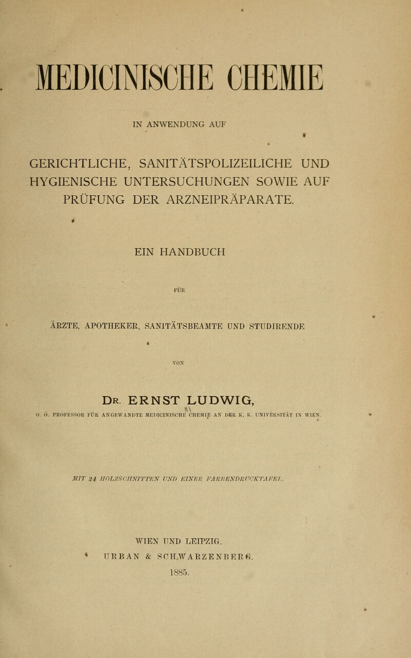 MEDICINISCHE CHEMIE IN ANWENDUNG AUF GERICHTLICHE, SANITÄTSPOLIZEILICHE UND HYGIENISCHE UNTERSUCHUNGEN SOWIE AUF PRÜFUNG DER ARZNEIPRÄPARATE. EIN HANDBUCH AEZTE, APOTHEKER, SANITÄTSBEAMTE UND STUDIEENDE Dr. ERNST LUDWIG, O. O. PROFESSUR PUR ANGEWANDTE MEIUC1NIKCHE CHEMIE AN IIKR K. IC. UNIVERSITÄT IN WIEN. MIT 24 HOLZSCHNITTEN UND EINER FARBENDRUCKTAFET,. WIEN UND LEIPZIG. * URBAN & SOH.WAEZENBEEG. 1885.