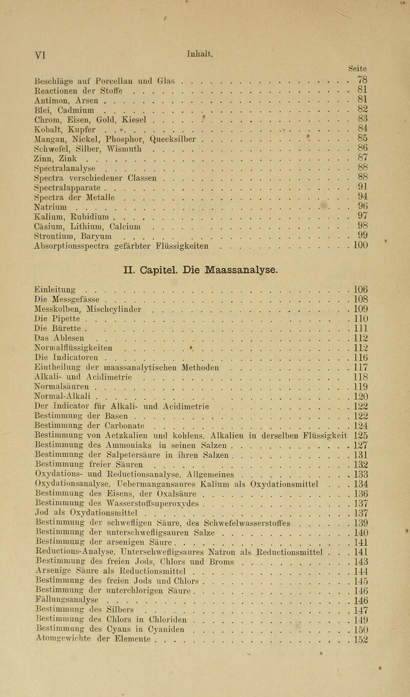 Seite Beschläge auf Porcellan und Glas 78 Reactionen der Stoffe 81 Antimon, Arsen 81 Blei, Cadmium 82 Chrom, Eisen, Gold, Kiesel .* 83 Kobalt, Kupfer . . • • 84 Mangan, Nickel, Phosphor, Quecksilber *..... 85 Schwefel, Silber, Wismuth 86 Zinn, Zink 87 Spektralanalyse 88 Spectra verschiedener Classen 88 Spectralapparate 91 Spectra der Metalle 94 Natrium 96 Kalium, Rubidium 97 Cäsium, Lithium, Calcium 98 Strontium, Baryum 99 Absorptionsspectra gefärbter Flüssigkeiten 100 II. Capitel. Die Maassanalyse. Einleitung 106 Die Messgefässe 108 Messkolben, Mischcylinder 4 109 Die Pipette 110 Die Bürette 111 Das Ablesen 112 Normalflüssigkeiten • 112 Die Indicatoren 116 Eintheilung der maassanalytischen Methoden 117 Alkali- und Acidimetrie 118 Normalsäuren 119 Normal-Alkali 120 Der Indicätor für Alkali- und Acidimetrie 122 Bestimmung der Basen 122 Bestimmung der Carbonate 124 Bestimmung von Aetzkalien und kohlens. Alkalien in derselben Flüssigkeit 125 Bestimmung des Ammoniaks in seinen Salzen 127 Bestimmung der Salpetersäure in ihren Salzen 131 Bestimmung freier Säuren 132 Oxydations- und Reductionsanalyse. Allgemeines 133 Oxydationsaualyse. Uebermangansaures Kalium als Oxydationsmittel . . . 134 Bestimmung des Eisens, der Oxalsäure 136 Bestimmung des Wasserstoffsuperoxydes 137 Jod als Oxydationsmittel . . . 137 Bestimmung der schwefligen Säure, des Schwefelwasserstoffes 139 Bestimmung der unterschwefligsauren Salze 140 Bestimmung der arsenigen Säure 141 Reductions-Analyse. Unterschwefligsaures Natron als Reductionsmittel . . . 141 Bestimmung des freien Jods, Chlors und Broms 143 Arsenige Säure als Reductionsmittel 144 Bestimmung des freien Jods und Chlors 145 Bestimmung der unterchlorigen Säure 146 Fällungsanalyse , 146 Bestimmung des Silbers 147 Bestimmung des Chlors in Chloriden 149 Bestimmung des Cyans in Cyaniden 150 Atomgewichte der Elemente 152