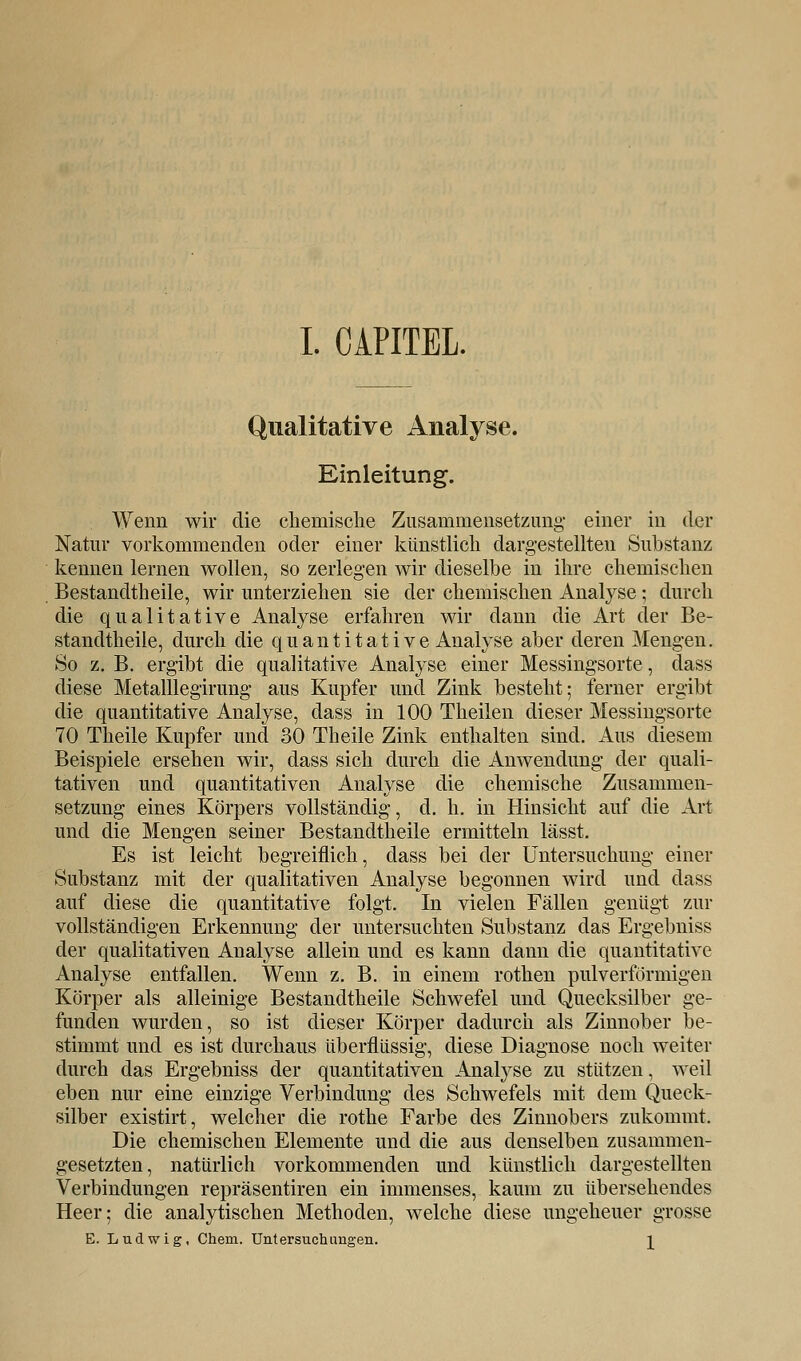 Qualitative Analyse. Einleitung. Wenn wir die chemische Zusammensetzung einer in der Natur vorkommenden oder einer künstlich dargestellten Substanz kennen lernen wollen, so zerlegen wir dieselbe in ihre chemischen Bestandteile, wir unterziehen sie der chemischen Analyse; durch die qualitative Analyse erfahren wir dann die Art der Be- standteile, durch die quantitative Analyse aber deren Mengen. So z. B. ergibt die qualitative Analyse einer Messingsorte, dass diese Metalllegirung aus Kupfer und Zink besteht; ferner ergibt die quantitative Analyse, dass in 100 Theilen dieser Messingsorte 70 Theile Kupfer und 30 Theile Zink enthalten sind. Aus diesem Beispiele ersehen wir, dass sich durch die Anwendung der quali- tativen und quantitativen Analyse die chemische Zusammen- setzung eines Körpers vollständig, d. h. in Hinsicht auf die Art und die Mengen seiner Bestandtheile ermitteln lässt. Es ist leicht begreiflich, dass bei der Untersuchung einer Substanz mit der qualitativen Analyse begonnen wird und dass auf diese die quantitative folgt. In vielen Fällen genügt zur vollständigen Erkennung der untersuchten Substanz das Ergebniss der qualitativen Analyse allein und es kann dann die quantitative Analyse entfallen. Wenn z. B. in einem rothen pulverförmigen Körper als alleinige Bestandtheile Schwefel und Quecksilber ge- funden wurden, so ist dieser Körper dadurch als Zinnober be- stimmt und es ist durchaus überflüssig, diese Diagnose noch weiter durch das Ergebniss der quantitativen Analyse zu stützen, weil eben nur eine einzige Verbindung des Schwefels mit dem Queck- silber existirt, welcher die rothe Farbe des Zinnobers zukommt. Die chemischen Elemente und die aus denselben zusammen- gesetzten, natürlich vorkommenden und künstlich dargestellten Verbindungen repräsentiren ein immenses, kaum zu übersehendes Heer; die analytischen Methoden, welche diese ungeheuer grosse E. Ludwig, Chem. Untersuchungen. \