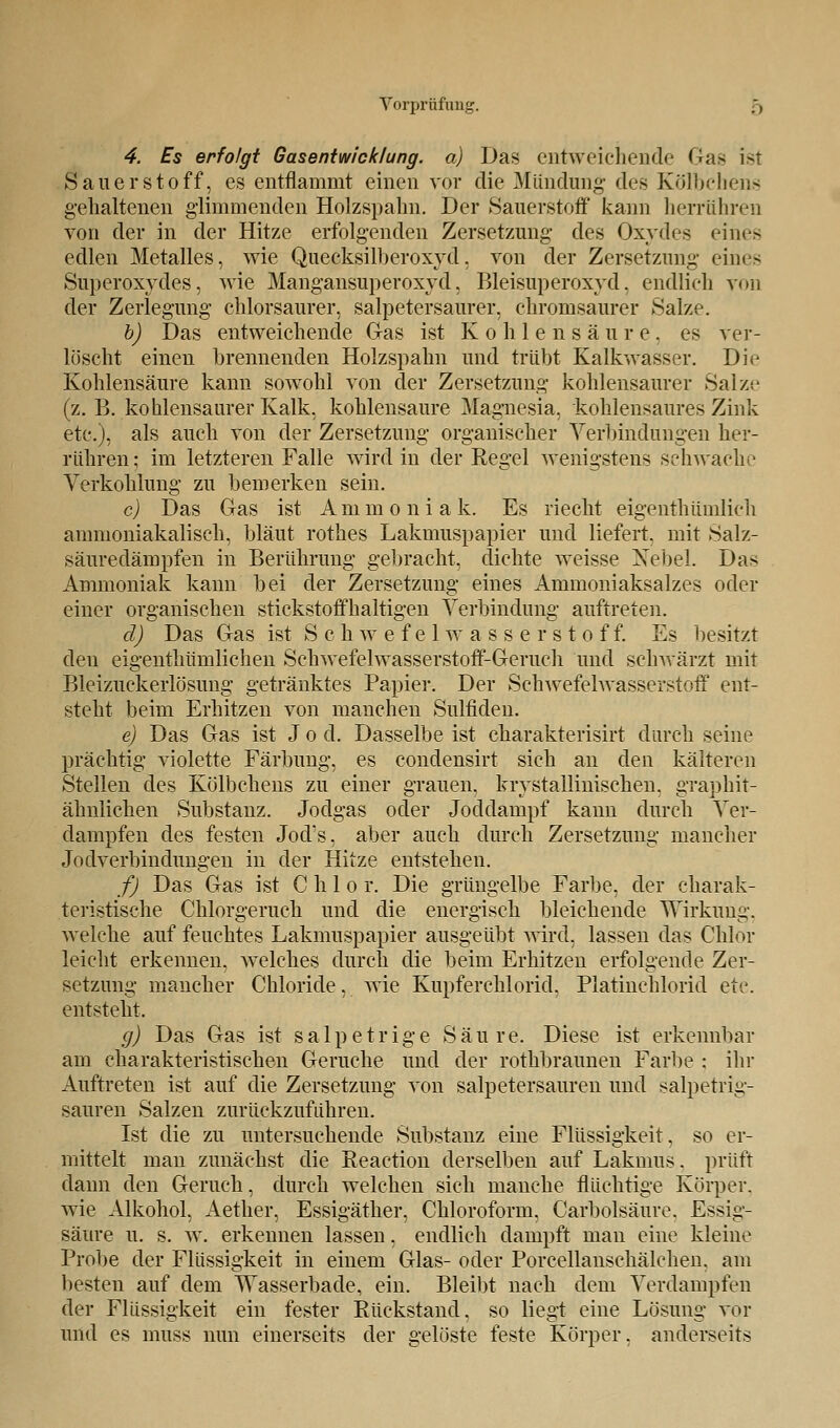 Vorprüfung. ., 4. Es erfolgt Gasentwicklung, a) Das entweichende Gas ist Sauerstoff, es entflammt einen vor die Mündung- des Kölbchens gehaltenen glimmenden Holzspahn. Der Sauerstoff kann herrühren von der in der Hitze erfolgenden Zersetzung- des Oxydes eines edlen Metalles, wie Quecksilberoxyd, von der Zersetzung- eines Superoxydes, wie Mangansuperoxyd, Bleisuperoxyd, endlich von der Zerlegung chlorsaurer, salpetersaurer, chromsaurer Salze. b) Das entweichende Gas ist Kohlensäure, es ver- löscht einen brennenden Holzspahn und trübt Kalkwasser. Die Kohlensäure kann sowohl von der Zersetzung- kohlensaurer Salze (z. B. kohlensaurer Kalk, kohlensaure Magnesia, kohlensaures Zink etc.), als auch von der Zersetzung organischer Verbindungen her- rühren ; im letzteren Falle wird in der Regel wenigstens schwache Verkohlung zu bemerken sein. c) Das Gas ist Ammonia k. Es riecht eigentümlich annnoniakalisch, bläut rothes Lakmuspapier und liefert, mit Salz- säuredämpfen in Berührung gebracht, dichte weisse Nebel. Das Ammoniak kann bei der Zersetzung eines Ammoniaksalzes oder einer organischen stickstoffhaltigen Verbindung auftreten. d) Das Gas ist Schwefelwasserstoff. Es besitzt den eigenthümlichen Schwefelwasserstoff-Geruch und schwärzt mit Bleizuckerlösung getränktes Papier. Der Schwefelwasserstoff ent- steht beim Erhitzen von manchen Sulfiden. e) Das Gas ist Jod. Dasselbe ist charakterisirt durch seine prächtig violette Färbung, es condensirt sich an den kälteren Stellen des Kölbchens zu einer grauen, kristallinischen, graphit- ähnlichen Substanz. Jodgas oder Joddampf kann durch Ver- dampfen des festen Jod's, aber auch durch Zersetzung mancher Jodverbindungen in der Hitze entstehen. f) Das Gas ist C h 1 o r. Die grüngelbe Farbe, der charak- teristische Chlorgeruch und die energisch bleichende Wirkung, welche auf feuchtes Lakmuspapier ausgeübt wird, lassen das Chlor leicht erkennen, welches durch die beim Erhitzen erfolgende Zer- setzung mancher Chloride, wie Kupferchlorid. Platinchlorid etc. entsteht. g) Das Gas ist salpetrige Säure. Diese ist erkennbar am charakteristischen Gerüche und der rothbraunen Farbe : ihr Auftreten ist auf die Zersetzung von salpetersauren und salpetrig- sauren Salzen zurückzuführen. Ist die zu untersuchende Substanz eine Flüssigkeit, so er- mittelt man zunächst die Reaction derselben auf Lakmus. prüft dann den Geruch, durch welchen sich manche flüchtige Körper, wie Alkohol, Aether, Essigäther, Chloroform, Carbolsäure. Essig- säure u. s. w. erkennen lassen, endlich dampft man eine kleine Probe der Flüssigkeit in einem Glas- oder Porcellanschälchen, am besten auf dem Wasserbade, ein. Bleibt nach dem Verdampfen der Flüssigkeit ein fester Rückstand, so liegt eine Lösung vor und es muss nun einerseits der gelöste feste Körper, anderseits