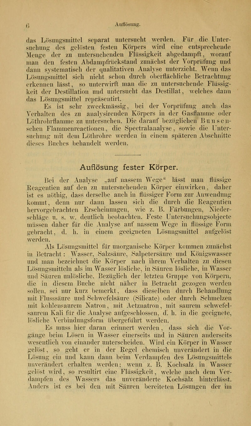 C( Auflösung. das Lösungsmittel separat untersucht werden. Für die Unter- suchung des gelüsten festen Körpers wird eine entsprechende Menge der zu untersuchenden Flüssigkeit abgedampft, worauf man den festen Abdampfrückstand zunächst der Vorprüfung und dann systematisch der qualitativen Analyse unterzieht. Wenn das Lösungsmittel sich nicht schon durch oberflächliche Betrachtung erkennen lässt, so unterwirft man die zu untersuchende Flüssig- keit der Destillation und untersucht das Destillat, welches dann das Lösungsmittel repräsentirt. Es ist sehr zweckmässig, bei der Vorprüfung auch das Verhalten des zu analysirenden Körpers in der Gasflamme oder Löthrohrflamme zu untersuchen. Die darauf bezüglichen Bunsen- schen Flammenreactioneu, die Spectralanalyse, sowie die Unter- suchung mit dem Löthrohre werden in einem späteren Abschnitte dieses Buches behandelt werden. Auflösung fester Körper. Bei der Analyse „auf nassem Wege lässt man flüssige Reagentien auf den zu untersuchenden Körper einwirken, dabei- ist es nöthig, dass derselbe auch in flüssiger Form zur Anwendung kommt, denn nur dann lassen sich die durch die Reagentien hervorgebrachten Erscheinungen, wie z. B. Färbungen, Nieder- schläge u. s. w. deutlich beobachten. Feste Untersuchungsobjecte müssen daher für die Analyse auf nassem Wege in flüssige Form gebracht, d. h. in einem geeigneten Lösungsmittel aufgelöst werden. Als Lösungsmittel für unorganische Körper kommen zunächst in Betracht: Wasser, Salzsäure, ►Salpetersäure und Königswasser und man bezeichnet die Körper nach ihrem Verhalten zu diesen Lösungsmitteln als im Wasser lösliche, in Säuren lösliche, in Wasser und Säuren unlösliche. Bezüglich der letzten Gruppe von Körpern, die in diesem Buche nicht näher in Betracht gezogen werden sollen, sei nur kurz bemerkt, dass dieselben durch Behandlung mit Flusssäure und Schwefelsäure (Silicate) oder durch Schmelzen mit kohlensaurem Natron, mit Aetznatron, mit saurem schwefel- saurem Kali für die Analyse aufgeschlossen, d. h. in die geeignete, lösliche Verbindungsform übergeführt werden. Es muss hier daran erinnert werden, dass sich die Vor- gänge beim Lösen in Wasser einerseits und in Säuren anderseits wesentlich von einander unterscheiden. Wird ein Körper in Wasser gelöst, so geht er in der Regel chemisch unverändert in die Lösung ein und kann dann beim Verdampfen des Lösungsmittels unverändert erhalten werden; wenn z. B. Kochsalz in Wasser gelöst wird, so resultirt eine Flüssigkeit, welche nach dem Ver- dampfen des Wassers das unveränderte Kochsalz hinterlässt. Anders ist es bei den mit Säuren bereiteten Lösungen der im