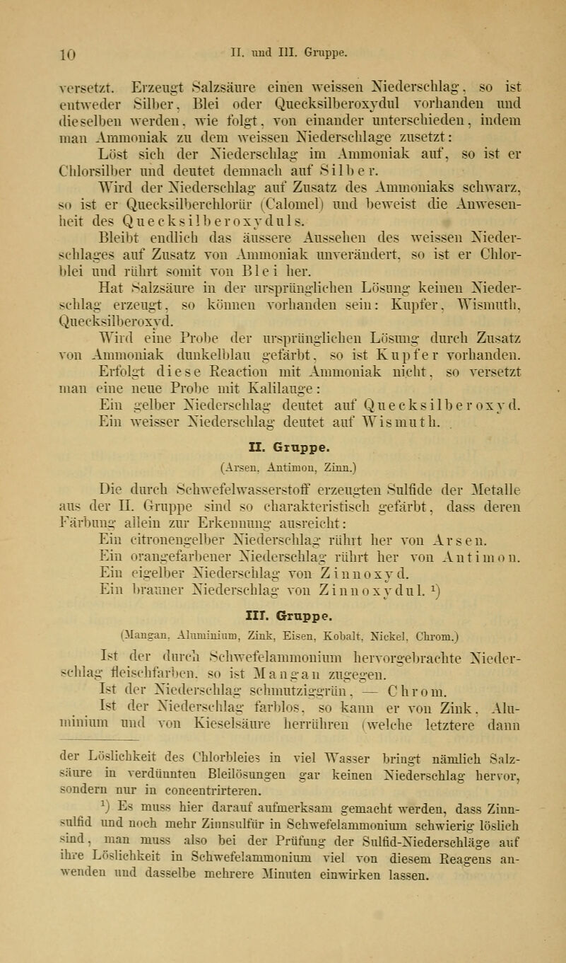 versetzt. Erzeugt Salzsäure einen weissen Niederschlag'. so ist entweder Silber, Blei oder Queeksilberoxydul vorhanden und dieselben werden, wie folgt, von einander unterschieden, indem man Ammoniak zu dem weissen Niederschlage zusetzt: Löst sich der Niederschlag im Ammoniak auf, so ist er Chlorsilber und deutet demnach auf Silber. Wird der Niederschlag auf Zusatz des Ammoniaks schwarz, so ist er Quecksilberchlortir (Calomel) und beweist die Anwesen- heit des Quecksilberoxyduls. Bleibt endlich das äussere Aussehen des weissen Nieder- schlages auf Zusatz von Ammoniak unverändert, so ist er Chlor- blei und rührt somit von Blei her. Hat Salzsäure in der ursprünglichen Lösung keinen Nieder- schlag erzeugt. s<> können vorhanden sein: Kupfer. Wismuth, Quecksilberoxyd. Wird eine Probe der ursprünglichen Lösung durch Zusatz vtin Ammoniak dunkelblau gefärbt, so ist Kupfer vorhanden. Erfolgt diese Reaction mit Ammoniak nicht, so versetzt man eine neue Probe mit Kalilauge: Ein gelber Niederschlag deutet auf Quecksilberoxyd. Ein weisser Niederschlag deutet auf Wismuth. II. Gruppe. (Arsen, Antimon, Zinn.) Die durch Schwefelwasserstoff erzeugten Sulfide der Metalle aus der IL (Truppe sind so charakteristisch gefärbt, dass deren Färbung allein zur Erkennung ausreicht: Ein citronengelber Niederschlag rührt her von Arsen. f^in orangefarbener Niederschlag rührt her von Antimon. Ein eigelber Niederschlag von Zinnoxyd. Ein brauner Niederschlag von Zinnoxydul. x) IIT. Gruppe. (Mangan. Aluminium, Zink, Eisen, Kobalt. Nickel. Chroni.) Ist der durch Schwefelammonium hervorgebrachte Nieder- schlag fleischfarben, so ist Mangan zugegen. Ist der Niederschlag schmutziggriin, — Chroni. Ist der Niederschlag farblos, so kann er von Zink. Alu- minium und von Kieselsäure herrühren (welche letztere dann der Löslichkeit des Chlorbleies in viel Wasser bringt nämlich Salz- säure in verdünnten Bleilösungen gar keinen Niederschlag hervor, sondern nur in coneentrirteren. x) Es mnss hier darauf aufmerksam gemacht werden, dass Zinn- sulfid und noch mehr Zinnsulfür in Schwefelarnmoniuin schwierig löslich sind, man muss also bei der Prüfung der Sulfid-Niederschläge auf ihre Löslichkeit in Schwefelammonium viel von diesem Reagens an- wenden und dasselbe mehrere Minuten einwirken lassen.