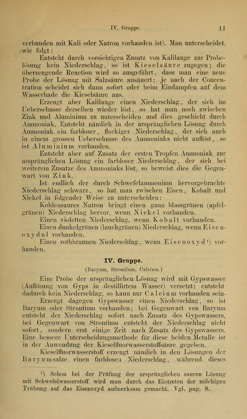 verbunden mit Kali oder Natron vorhanden ist). Man unterscheidet, wie folgt: Entsteht durch vorsichtigen Zusatz von Kalilauge zur Probe- losung kein Niederschlag, so ist Kieselsäure zugegen; die überzeugende Eeaction wird so ausgeführt, dass man eine neue Probe der Lösung mit Salzsäure ansäuert; je nach der Coneen- tration scheidet sich dann sofort oder beim Eindampfen auf dem Wasserbade die Kieselsäure aus. Erzeugt aber Kalilauge einen Niederschlag, der sich im Ueberschusse derselben wieder löst, so hat man noch zwischen Zink und Aluminium zu unterscheiden und dies geschieht durch Ammoniak. Entsteht nämlich in der ursprünglichen Lösung durch Ammoniak ein farbloser, flockiger Niederschlag, der sich auch in einem grossen Ueberschusse des Ammoniaks nicht auflöst, so ist Aluminium vorhanden. Entsteht aber auf Zusatz der ersten Tropfen Ammoniak zur ursprünglichen Lösung ein farbloser Niederschlag, der sich bei weiterem Zusätze des Ammoniaks löst, so beweist dies die Gegen- wart von Zink. Ist endlich der durch Schwefelammonium hervorgebrachte Niederschlag schwarz, so hat man zwischen Eisen, Kobalt und Nickel in folgender Weise zu unterscheiden: Kohlensaures Natron bringt einen ganz blassgrünen (apfel- grünen) Niederschlag hervor, wenn Nickel vorhanden. Einen violetten Niederschlag, wenn Kobalt vorhanden. Einen dunkelgrünen (lauchgrünen) Niederschlag, wenn Eisen- o x y d u 1 vorhanden. Einen rothbraunen Niederschlag, wenn Eisenoxyd1) vor- handen. IV. Gruppe. (Baryiun, Strontium, Calcium.) Eine Probe der ursprünglichen Lösung wird mit Gypswasser (Auflösung von Gyps in destillirtem Wasser) versetzt; entsteht dadurch kein Niederschlag, so kann nur Calcium vorhanden sein- Erzeugt dagegen Gypswasser einen Niederschlag, so ist Baryum oder Strontium vorhanden; bei Gegenwart von Baryum entsteht der Niederschlag sofort nach Zusatz des Gypswassers. bei Gegenwart von Strontium entsteht der Niederschlag nicht sofort, sondern erst einige Zeit nach Zusatz des Gypswassers. Eine bessere Unterscheidungsmethode für diese beiden Metalle ist in der Anwendung der Kieselfluorwasserstoffsäure gegeben. Kieselfluorwasserstoff erzeugt nämlich in den Lösungen der Bary um salze einen farblosen Niederschlag, während dieses x) Schon hei der PrüfuDg der ursprünglichen sauren Lösung mit Schwefelwasserstoff wird man durch das Eintreten der milchigen Trübung auf das Eisenoxyd aufmerksam gemacht. Vgl. pag. 8.
