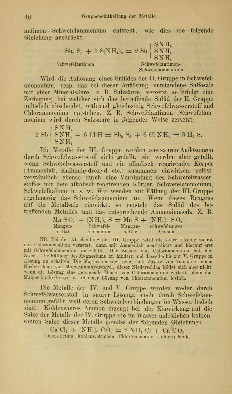 antimon - Schwefelammonium entsteht. wie dies die folgende Gleichung ausdrückt: f SNH4 Sb2 s3 + 3 S(NH4)a = 2 Sb SXH4 1 SNH4 Schwefelantimon Schwefelantinion- Schwefelammoninni Wird die Auflösung eines Sulfides der II. Gruppe in Schwefel- annnoniuin. resp. das bei dieser Auflösung entstandene Sulfosalz mit einer Mineralsäure, z. B. Salzsäure, versetzt, so erfolg-t eine Zerlegung, bei welcher sich das betreffende Sulfid der II. Gruppe unlöslich abscheidet, während gleichzeitig Schwefelwasserstoff und Chlorammonium entstehen. Z. B. Schwefelantimon - Schwefelam- monium wird durch Salzsäure in folgender Weise zersetzt: r SNH, 2 Sb SXH4 + 6 Cl H = Sb2 S3 + 6 Cl NH4 = 3 H3 S. 1 SNH4 Die Metalle der III. Gruppe werden aus sauren Auflösungen durch Schwefelwasserstoff nicht gefällt, sie werden aber gefällt, wemi Schwefelwasserstoff und ein alkalisch reagirender Körper (Ammoniak. Kaliumhydroxyd etc.) zusammen einwirken, selbst- verständlich ebenso durch eine Verbindung des Schwefelwasser- stoffes mit dem alkalisch reagirenden Körper. Schwefelammonium, Schwefelkalium u. s. w. Wir wenden zur Fällung der III. Gruppe regelmässig das Schwefelammonium an. TTenn dieses Reagens auf ein Metallsalz einwirkt. so entsteht das Sulfid des be- treffenden Metalles und das entsprechende Ammoniumsalz. Z. B. Mn SO, + (XH4)2 S = Mn S + (NH4\ S04 Mangan- Schwefel- Mangan- schwefelsaures sulfat ammoniuni sulfür Amnion NB. Bei der Abscheidung der III. Gruppe wird die saure Lösung zuerst mit Chlorammoniuni versetzt, dann mit Ammoniak neutralisirt und hierauf erst mit Schwefelammonium ausgefällt. Der Zusatz von Chloramnioniuni hat den Zweck, die Fällung des Magnesiums zu hindern und dasselbe bis zur Y. Gruppe in Lösung zu erhalten. Die Magnesiumsalze geben auf Zusatz von Ammoniak einen Niederschlag von Magnesiumhydroxyd ; dieser Niederschlag bildet sich aber nicht, wenn die Lösung eine genügende Menge von Chlorammonium enthält, denn das Magnesiumhydroxyd ist in einer Lösung von Chlorammonium löslich. Die Metalle der IV. und V. Gruppe werden weder durch Schwefelwasserstoff in saurer Lösung, noch durch Schwefelam- monium gefällt, weil deren Sehwefelverbindungen im Wasser löslich sind. Kohlensaures Amnion erzeugt bei der Einwirkung auf die Salze der Metalle der IV. Gruppe die im Wasser unlöslichen kohlen- sauren Salze dieser Metalle gemäss der folgenden Gleichung: Ca Cl2 + (NH4)a C03 = 2 XH4 Cl + Ca C03 Chlorcalcinm kohlens. Ammon Chlorammonium kohlens. Kalk.