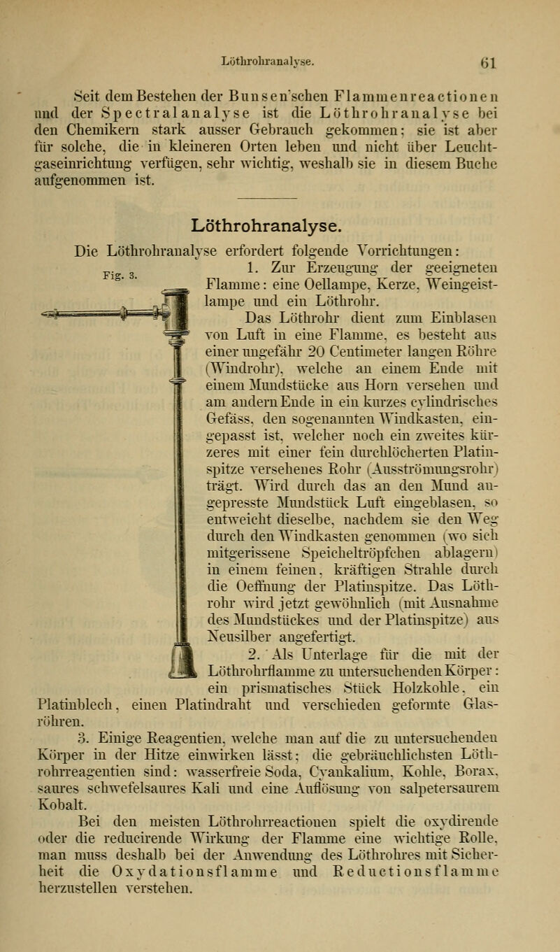 .Seit dem Bestehen der B u n s e n'schen F1 a m m e n r e a c t i o n e n und der S p e c t r a 1 a n a 1 y s e ist die L ö t h r o h r a n a 1 y s e bei den Chemikern stark ausser Gebrauch gekommen: sie ist aber für solche, die in kleineren Orten leben und nicht über Leucht- gaseinrichtimg verfügen, sehr wichtig, weshalb sie in diesem Buche aufgenommen ist. Fig. 3. Löthrohranalyse. Die Löthrohranalyse erfordert folgende Vorrichtungen: 1. Zur Erzeugung der geeigneten Flamme: eine Oellampe. Kerze. Weingeist- lampe und ein Löthrohr. Das Löthrohr dient zum Einblasen von Luft in eine Flamme, es besteht aus einer ungefähr 20 Centimeter langen Röhre (Windrohr). welche an einem Ende mit einem Mundstücke aus Hörn versehen und am andern Ende in ein kurzes cylindrisches Gefäss. den sogenannten Windkasten, ein- gepasst ist, welcher noch ein zweites kür- zeres mit einer fein durchlöcherten Platin- spitze versehenes Rohr (Ausströmungsrohr trägt. Wird durch das an den Mund au- gepresste Mundstück Luft eingeblasen, so entweicht dieselbe, nachdem sie den Weg durch den Windkasten genommen (wo sich mitgerissene Speicheltröpfchen ablagern) in einem feinen, kräftigen Strahle durch die Oeflhimg der Platinspitze. Das Löth- rohr wird jetzt gewöhnlich (mit Ausnahme des Mundstückes und der Platinspitze) aus Neusilber angefertigt. 2. Als Unterlage für die mit der Lötkrohrflanmie zu untersuchenden Körper: ein prismatisches Stück Holzkohle, ein einen Platindraht und verschieden geformte Glas- l Platinblech , röhren. 3. Einige Reagentien. welche man auf die zu untersuchenden Körper in der Hitze einwirken lässt: die gebräuchlichsten Löth- rohrreagentien sind: wasserfreie Soda, Cyankalium. Kohle. Borax. saures schwefelsaures Kali und eine Auflösung von salpetersaurem Kobalt. Bei den meisten Löthrohrreactiouen spielt die oxydirende oder die reducirende Wirkung der Flamme eine wichtige Rolle, man muss deshalb bei der Anwendimg des Löthrohres mit Sicher- heit die Oxydationsflamme und R educti onsf 1 amme herzustellen verstehen.